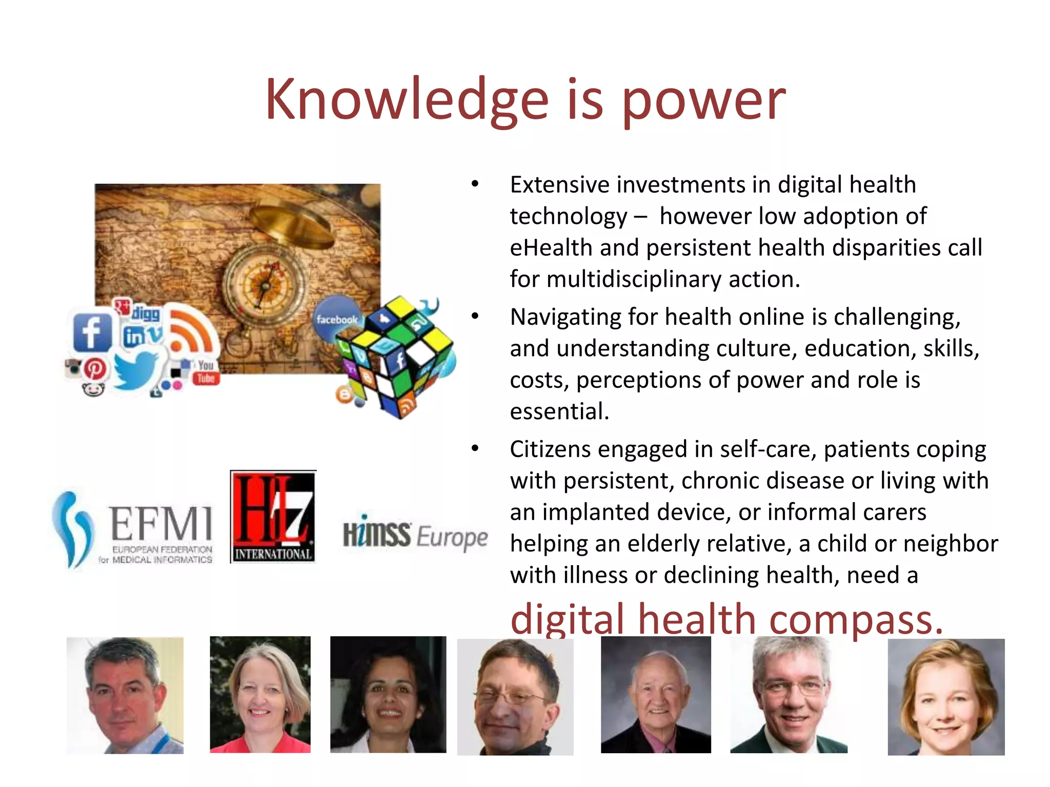 Knowledge is power
• Extensive investments in digital health
technology – however low adoption of
eHealth and persistent health disparities call
for multidisciplinary action.
• Navigating for health online is challenging,
and understanding culture, education, skills,
costs, perceptions of power and role is
essential.
• Citizens engaged in self-care, patients coping
with persistent, chronic disease or living with
an implanted device, or informal carers
helping an elderly relative, a child or neighbor
with illness or declining health, need a
digital health compass.
 