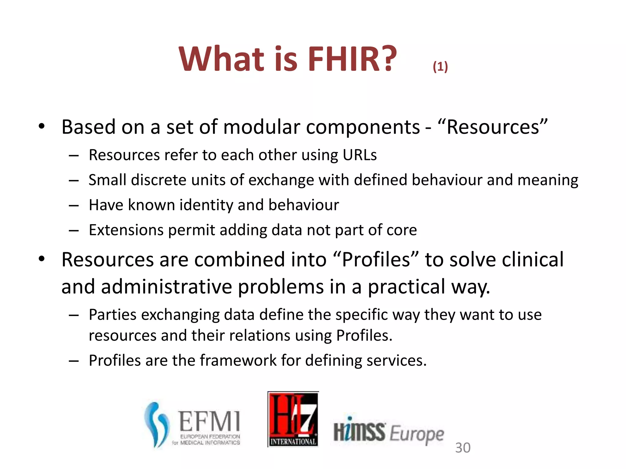 What is FHIR? (1)
• Based on a set of modular components - “Resources”
– Resources refer to each other using URLs
– Small discrete units of exchange with defined behaviour and meaning
– Have known identity and behaviour
– Extensions permit adding data not part of core
• Resources are combined into “Profiles” to solve clinical
and administrative problems in a practical way.
– Parties exchanging data define the specific way they want to use
resources and their relations using Profiles.
– Profiles are the framework for defining services.
30
 