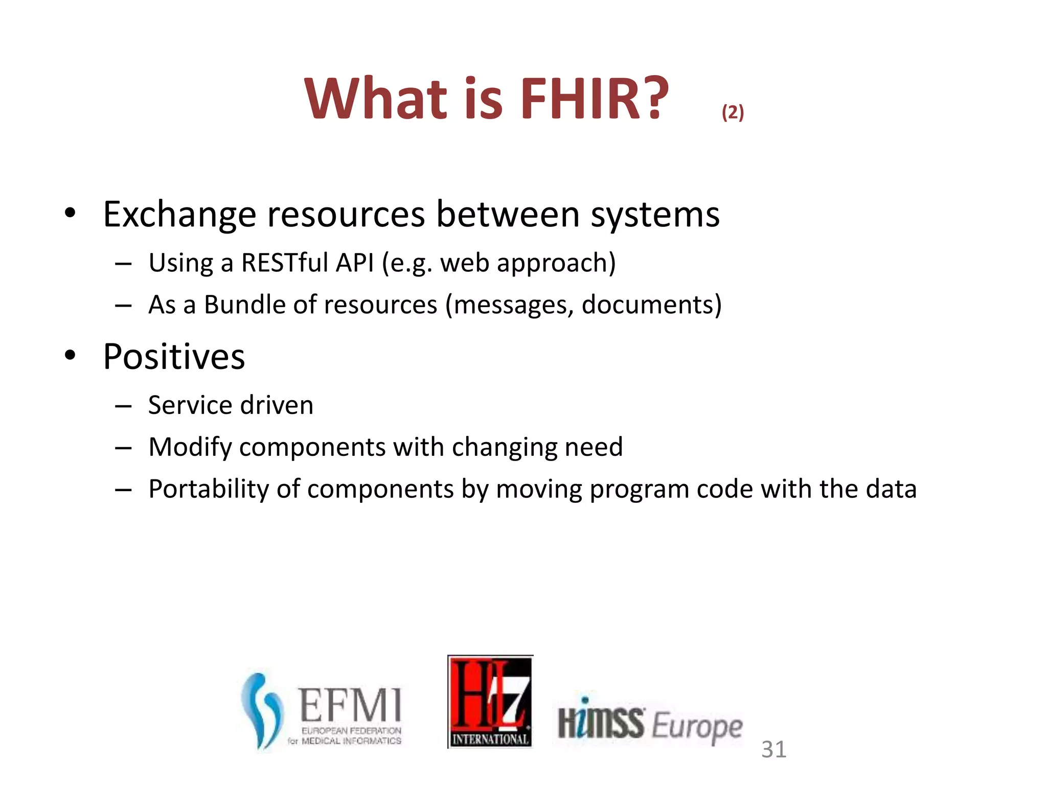 What is FHIR? (2)
• Exchange resources between systems
– Using a RESTful API (e.g. web approach)
– As a Bundle of resources (messages, documents)
• Positives
– Service driven
– Modify components with changing need
– Portability of components by moving program code with the data
31
 