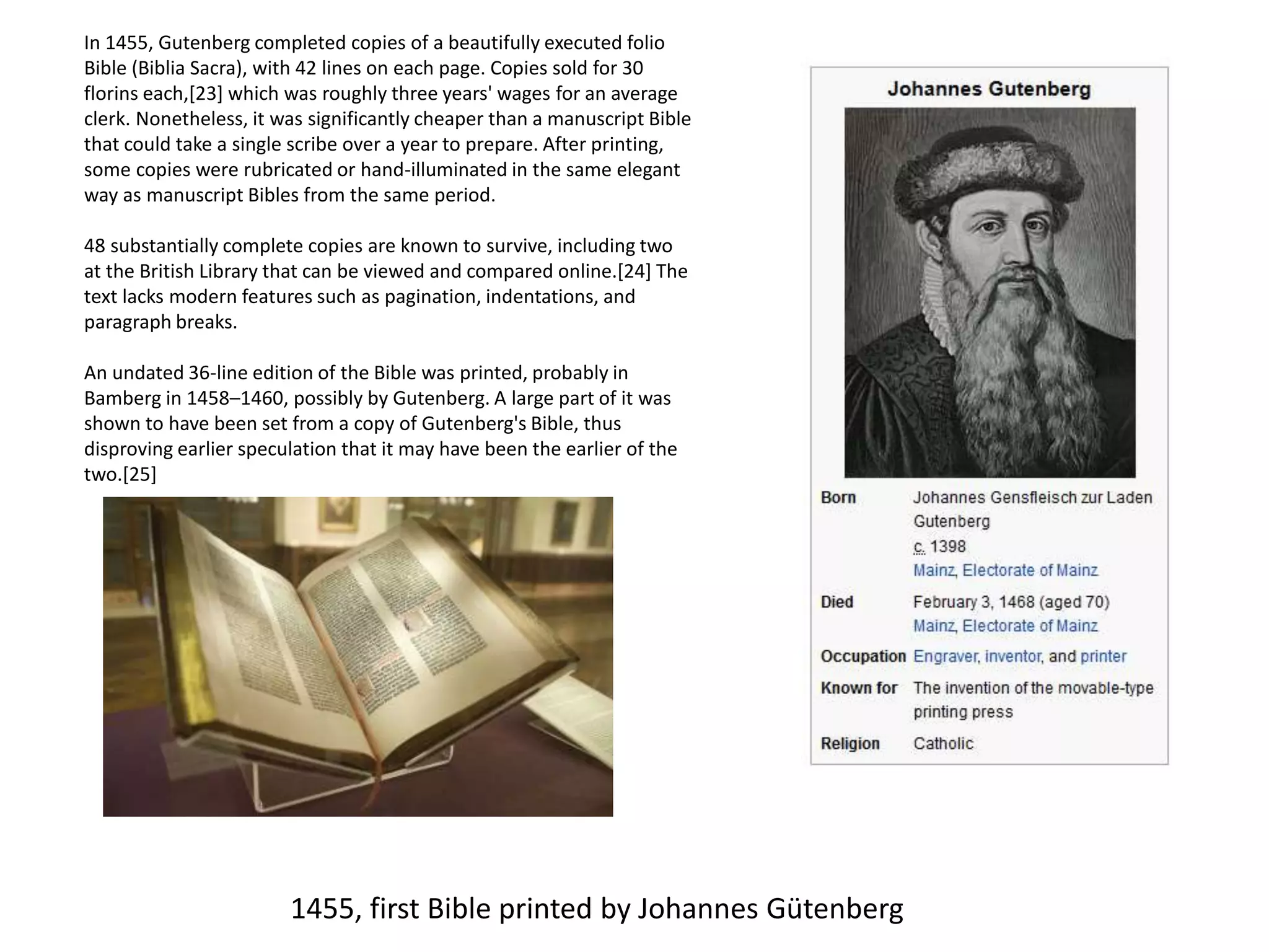In 1455, Gutenberg completed copies of a beautifully executed folio
Bible (Biblia Sacra), with 42 lines on each page. Copies sold for 30
florins each,[23] which was roughly three years' wages for an average
clerk. Nonetheless, it was significantly cheaper than a manuscript Bible
that could take a single scribe over a year to prepare. After printing,
some copies were rubricated or hand-illuminated in the same elegant
way as manuscript Bibles from the same period.
48 substantially complete copies are known to survive, including two
at the British Library that can be viewed and compared online.[24] The
text lacks modern features such as pagination, indentations, and
paragraph breaks.
An undated 36-line edition of the Bible was printed, probably in
Bamberg in 1458–1460, possibly by Gutenberg. A large part of it was
shown to have been set from a copy of Gutenberg's Bible, thus
disproving earlier speculation that it may have been the earlier of the
two.[25]
1455, first Bible printed by Johannes Gütenberg
 