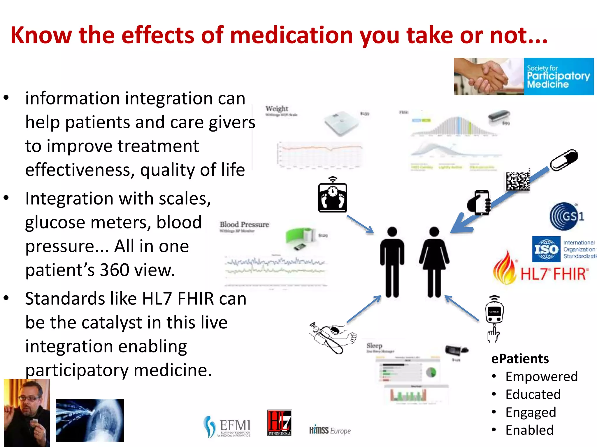 Know the effects of medication you take or not...
ePatients
• Empowered
• Educated
• Engaged
• Enabled
• information integration can
help patients and care givers
to improve treatment
effectiveness, quality of life
• Integration with scales,
glucose meters, blood
pressure... All in one
patient’s 360 view.
• Standards like HL7 FHIR can
be the catalyst in this live
integration enabling
participatory medicine.
 
