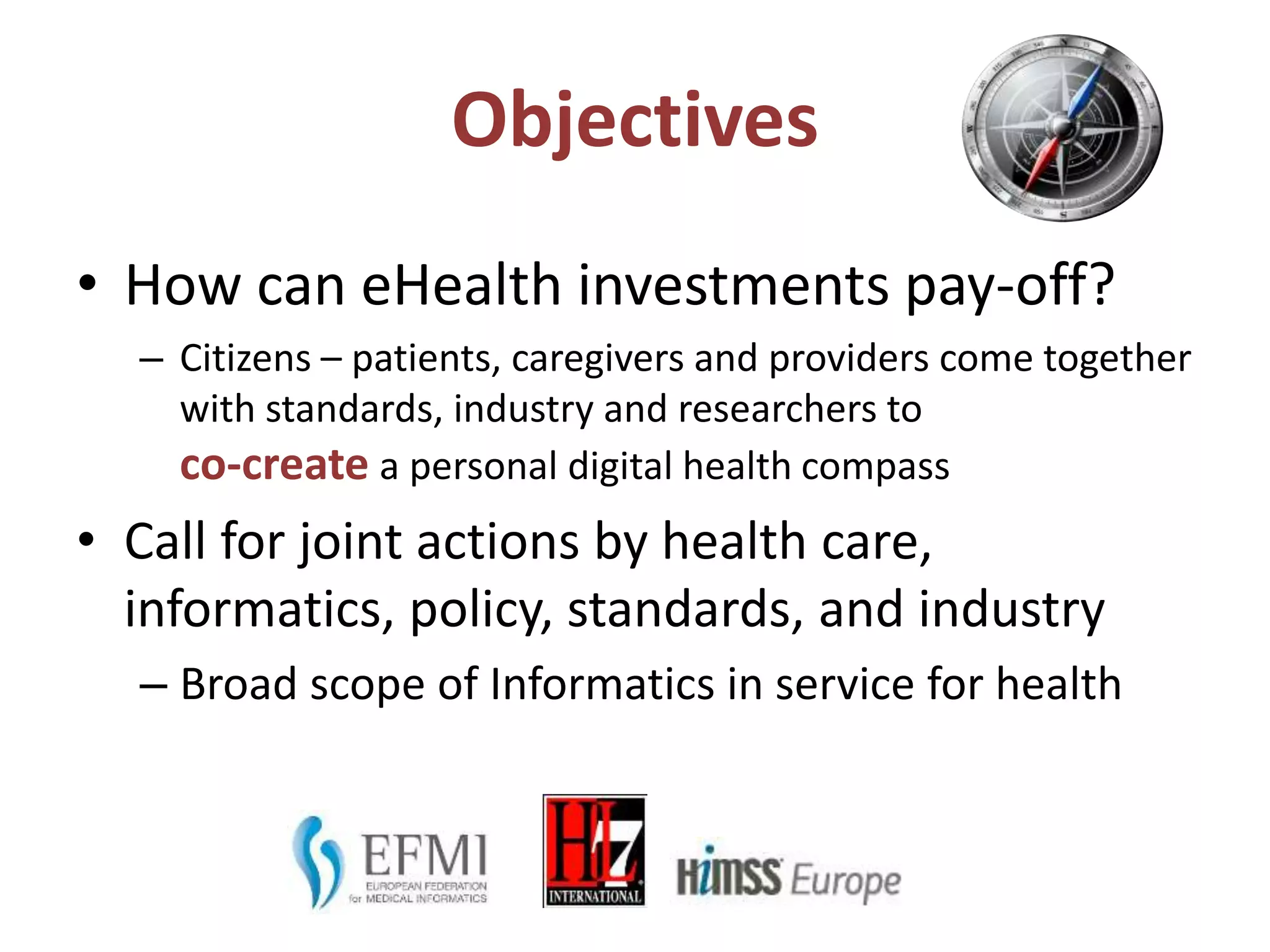 Objectives
• How can eHealth investments pay-off?
– Citizens – patients, caregivers and providers come together
with standards, industry and researchers to
co-create a personal digital health compass
• Call for joint actions by health care,
informatics, policy, standards, and industry
– Broad scope of Informatics in service for health
 