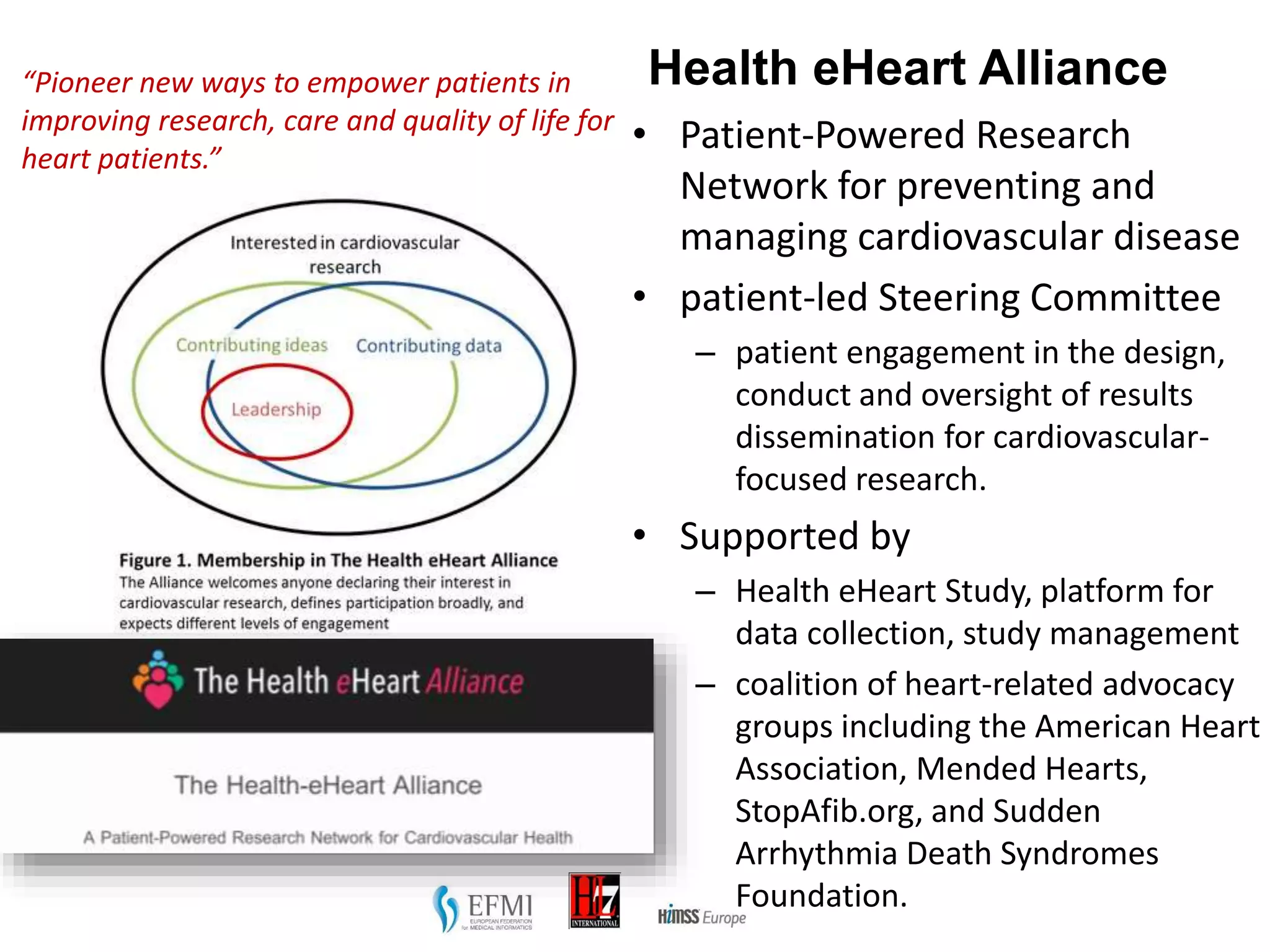 Health eHeart Alliance
• Patient-Powered Research
Network for preventing and
managing cardiovascular disease
• patient-led Steering Committee
– patient engagement in the design,
conduct and oversight of results
dissemination for cardiovascular-
focused research.
• Supported by
– Health eHeart Study, platform for
data collection, study management
– coalition of heart-related advocacy
groups including the American Heart
Association, Mended Hearts,
StopAfib.org, and Sudden
Arrhythmia Death Syndromes
Foundation.
Source: http://health-eheartalliance.org/
“Pioneer new ways to empower patients in
improving research, care and quality of life for
heart patients.”
 