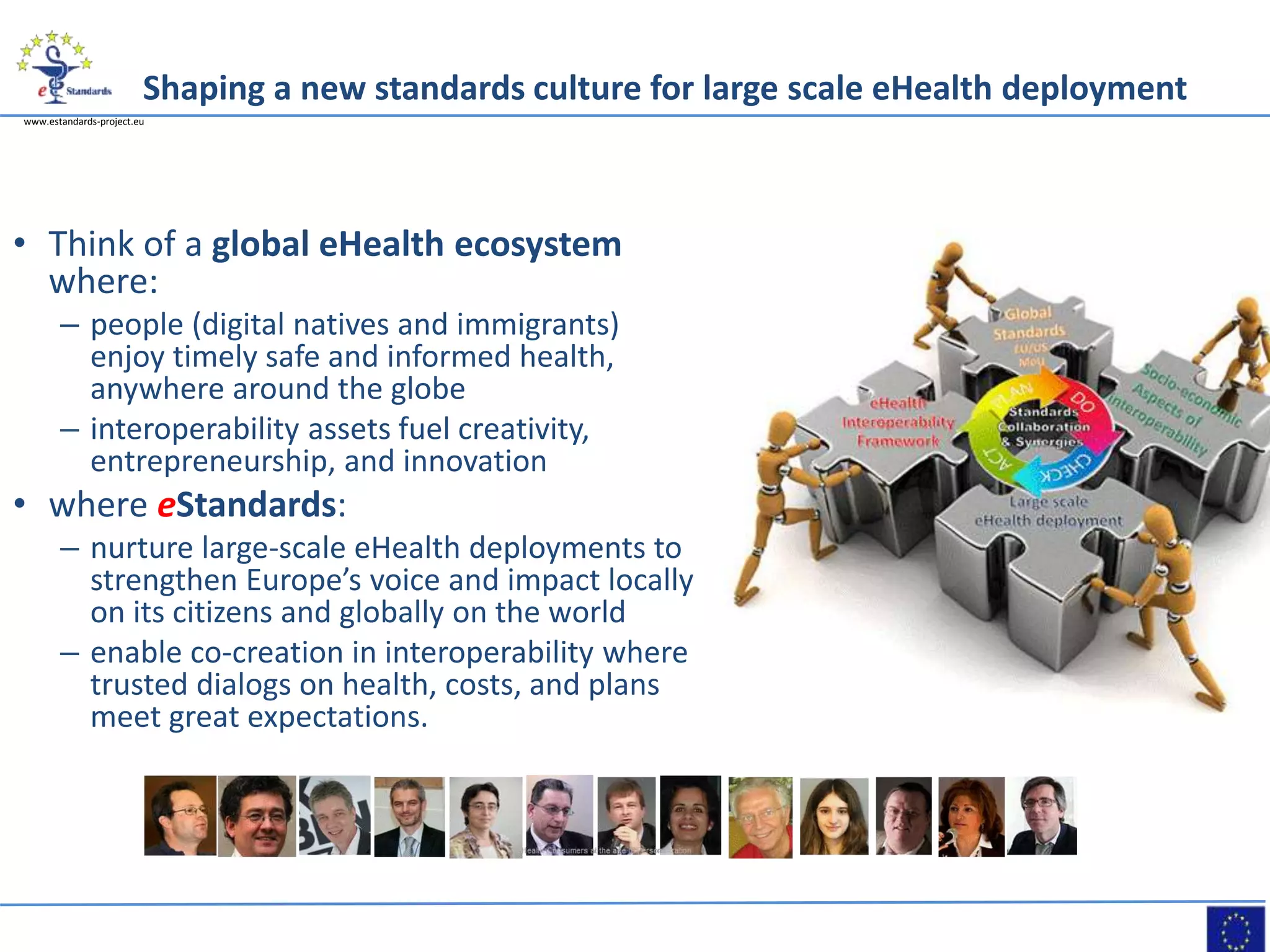 www.estandards-project.eu
Shaping a new standards culture for large scale eHealth deployment
• Think of a global eHealth ecosystem
where:
– people (digital natives and immigrants)
enjoy timely safe and informed health,
anywhere around the globe
– interoperability assets fuel creativity,
entrepreneurship, and innovation
• where eStandards:
– nurture large-scale eHealth deployments to
strengthen Europe’s voice and impact locally
on its citizens and globally on the world
– enable co-creation in interoperability where
trusted dialogs on health, costs, and plans
meet great expectations.
 