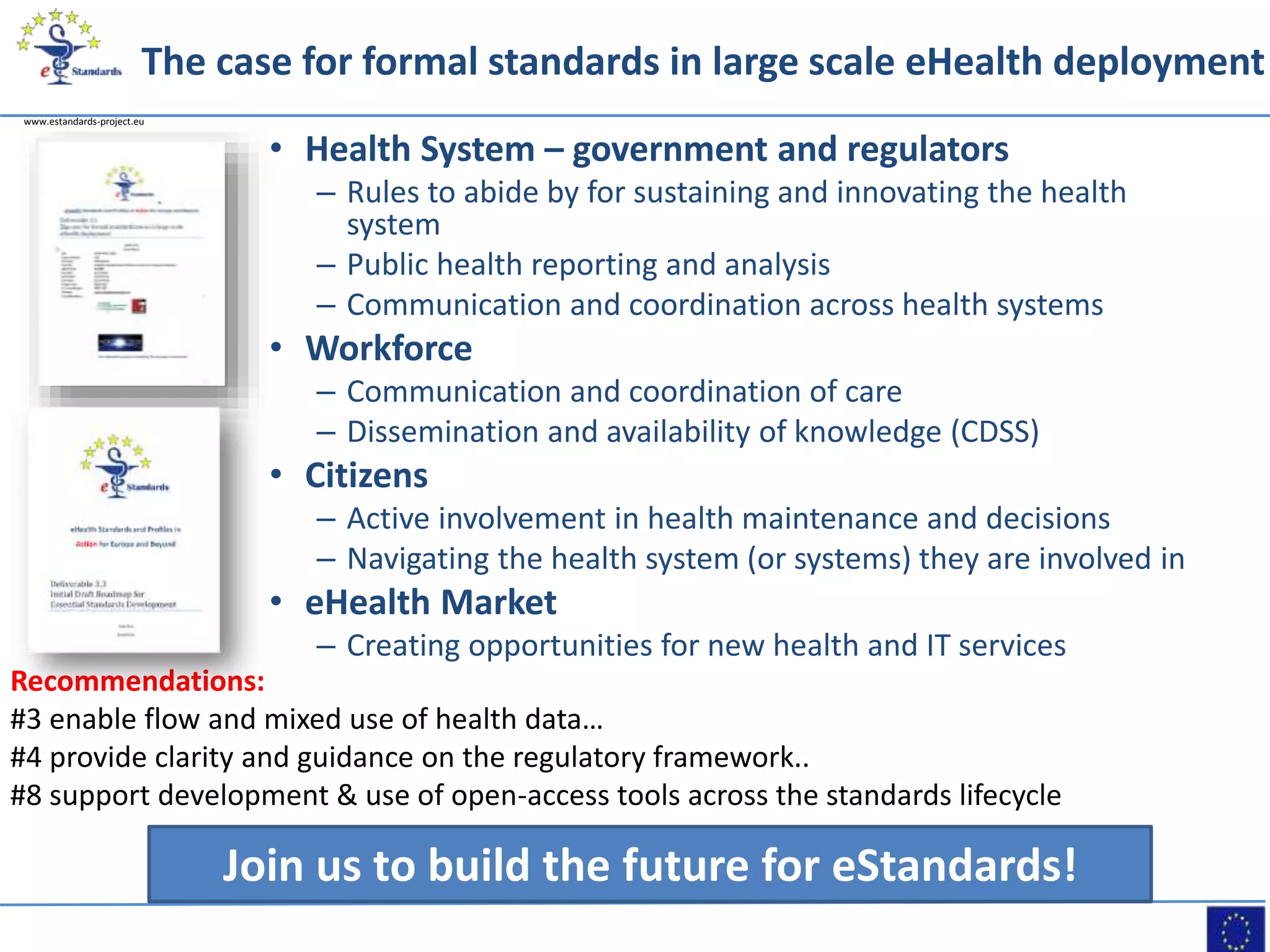 www.estandards-project.eu
The case for formal standards in large scale eHealth deployment
• Health System – government and regulators
– Rules to abide by for sustaining and innovating the health
system
– Public health reporting and analysis
– Communication and coordination across health systems
• Workforce
– Communication and coordination of care
– Dissemination and availability of knowledge (CDSS)
• Citizens
– Active involvement in health maintenance and decisions
– Navigating the health system (or systems) they are involved in
• eHealth Market
– Creating opportunities for new health and IT services
Join us to build the future for eStandards!
Recommendations:
#3 enable flow and mixed use of health data…
#4 provide clarity and guidance on the regulatory framework..
#8 support development & use of open-access tools across the standards lifecycle
 