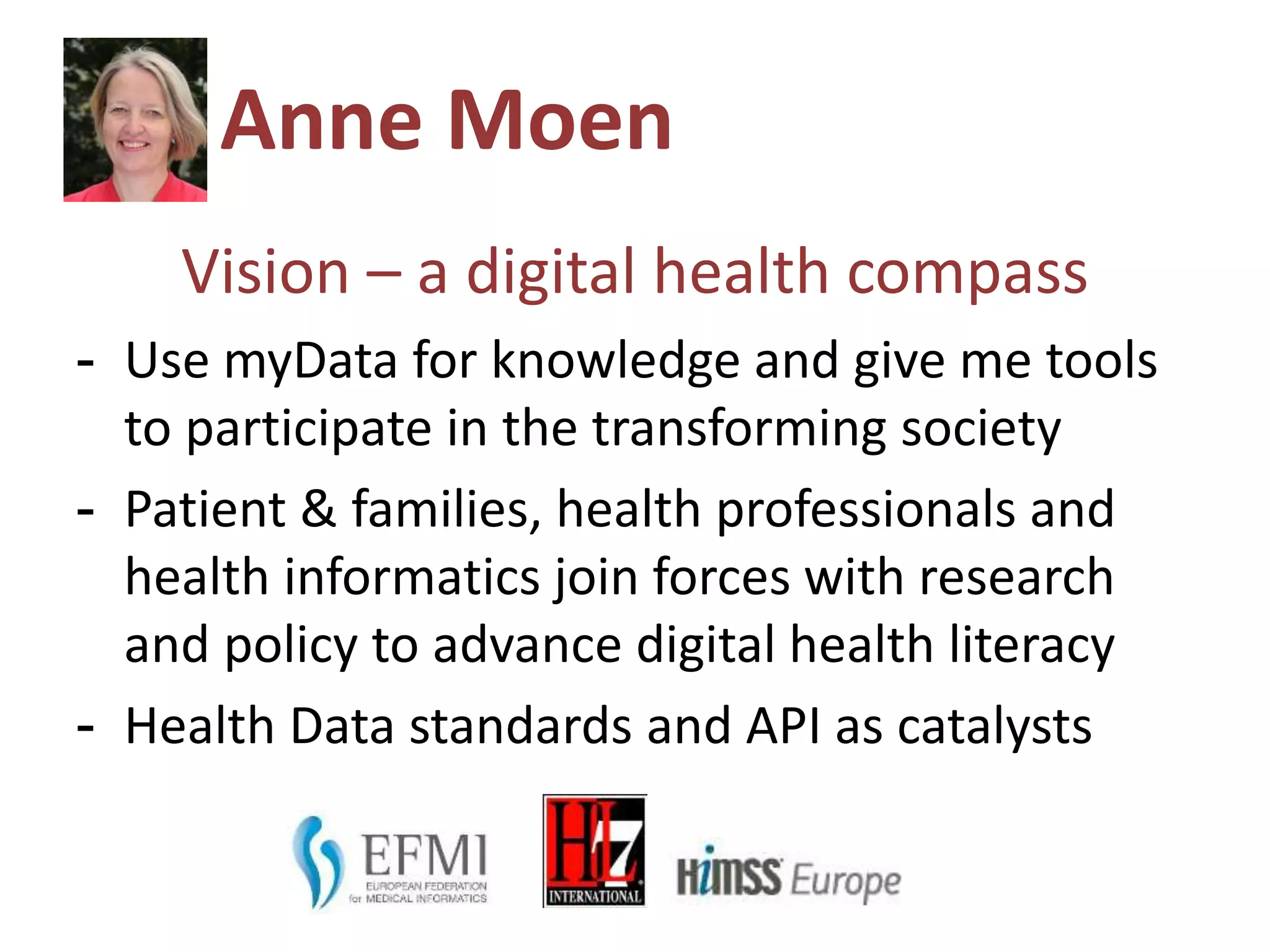 Anne Moen
Vision – a digital health compass
- Use myData for knowledge and give me tools
to participate in the transforming society
- Patient & families, health professionals and
health informatics join forces with research
and policy to advance digital health literacy
- Health Data standards and API as catalysts
 