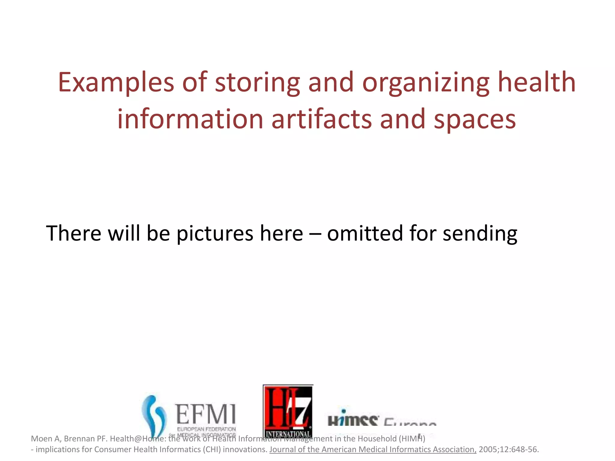 Examples of storing and organizing health
information artifacts and spaces
Moen A, Brennan PF. Health@Home: the work of Health Information Management in the Household (HIMH)
- implications for Consumer Health Informatics (CHI) innovations. Journal of the American Medical Informatics Association, 2005;12:648-56.
There will be pictures here – omitted for sending
 