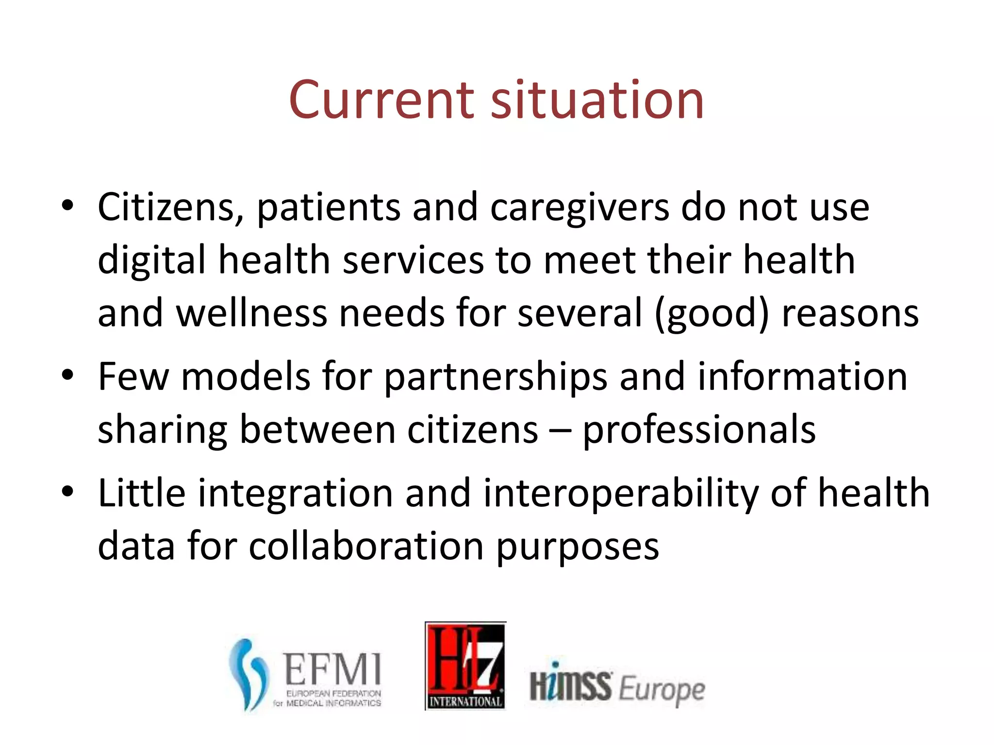 Current situation
• Citizens, patients and caregivers do not use
digital health services to meet their health
and wellness needs for several (good) reasons
• Few models for partnerships and information
sharing between citizens – professionals
• Little integration and interoperability of health
data for collaboration purposes
 