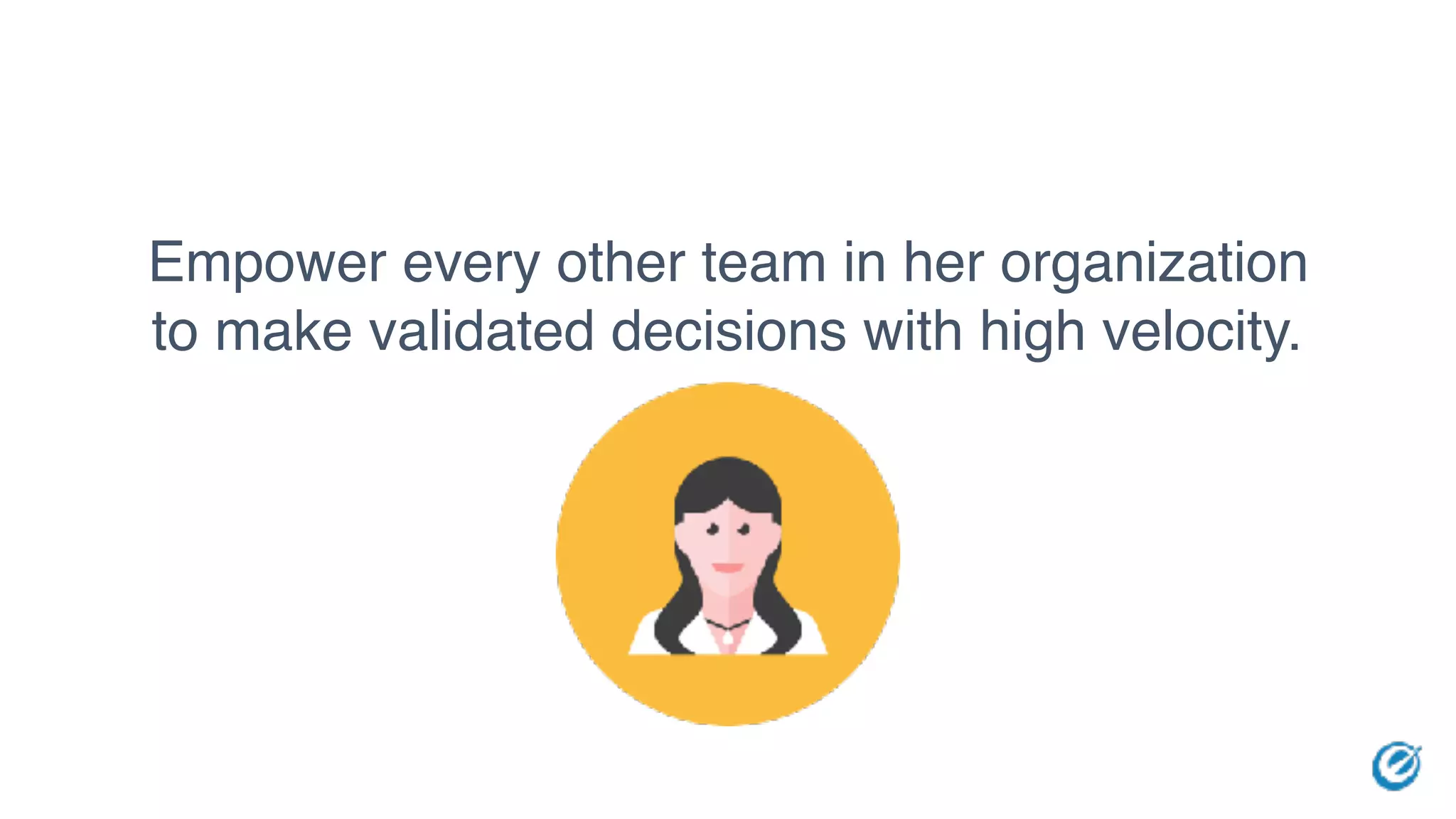 Empower every other team in her organization
to make validated decisions with high velocity.
 
