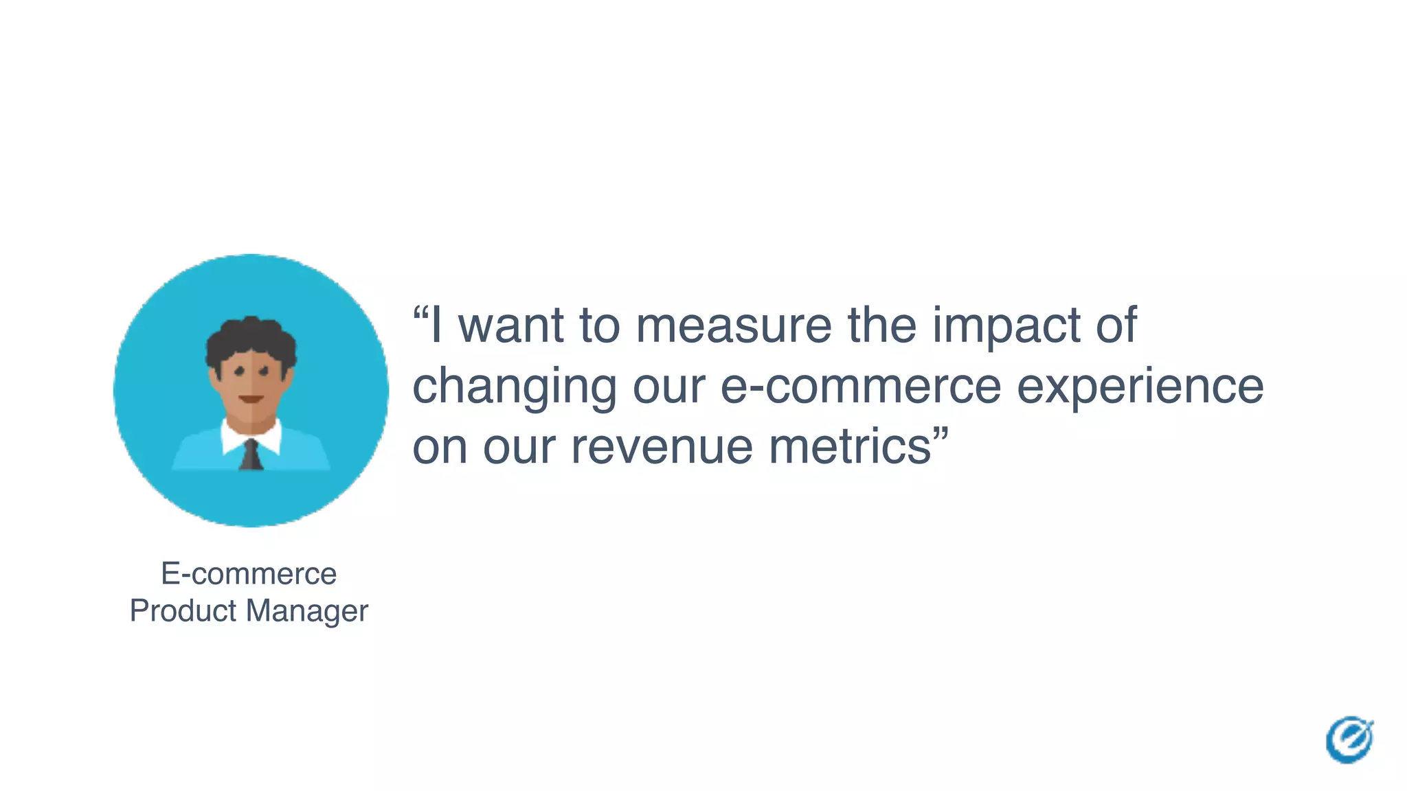 E-commerce
Product Manager
“I want to measure the impact of
changing our e-commerce experience
on our revenue metrics”
 