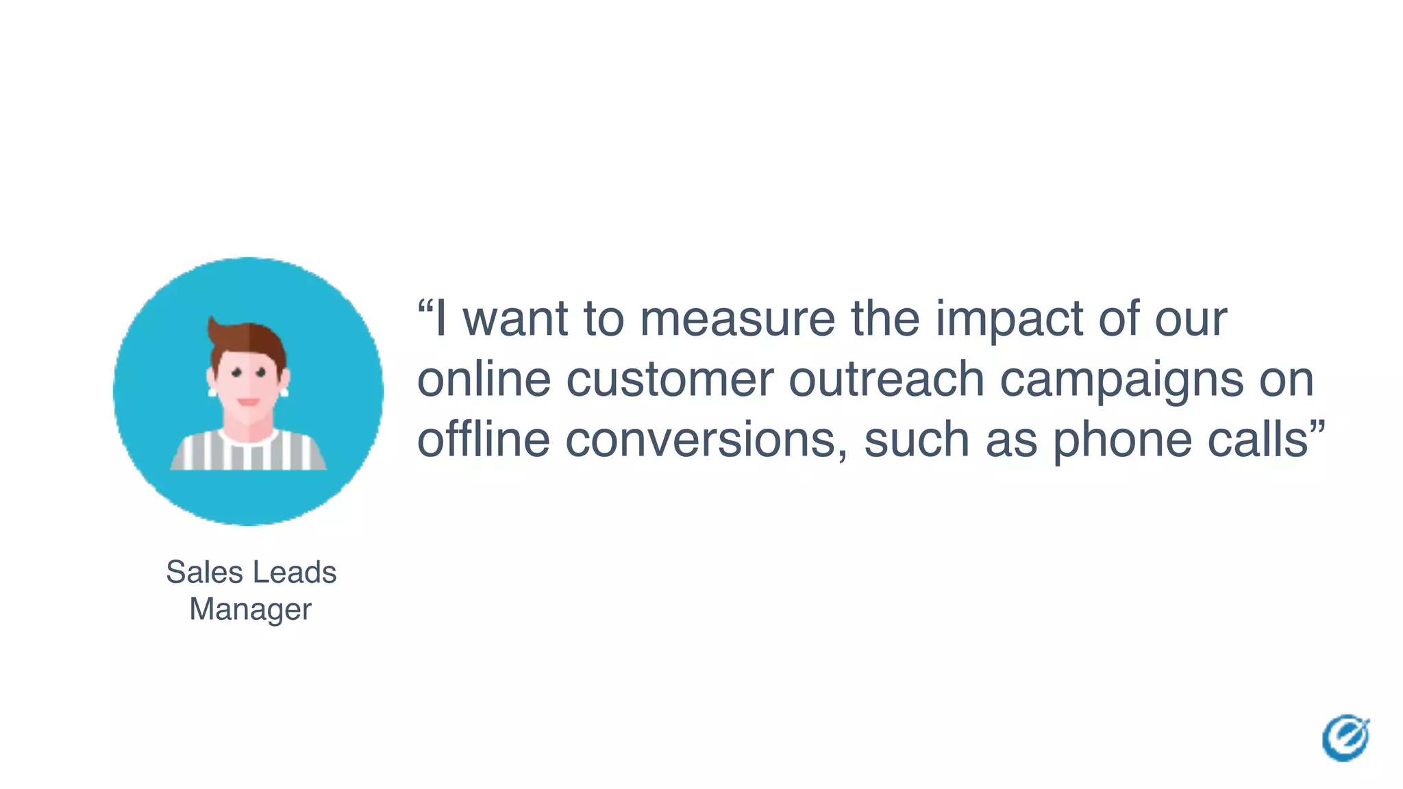 Sales Leads
Manager
“I want to measure the impact of our
online customer outreach campaigns on
offline conversions, such as phone calls”
 
