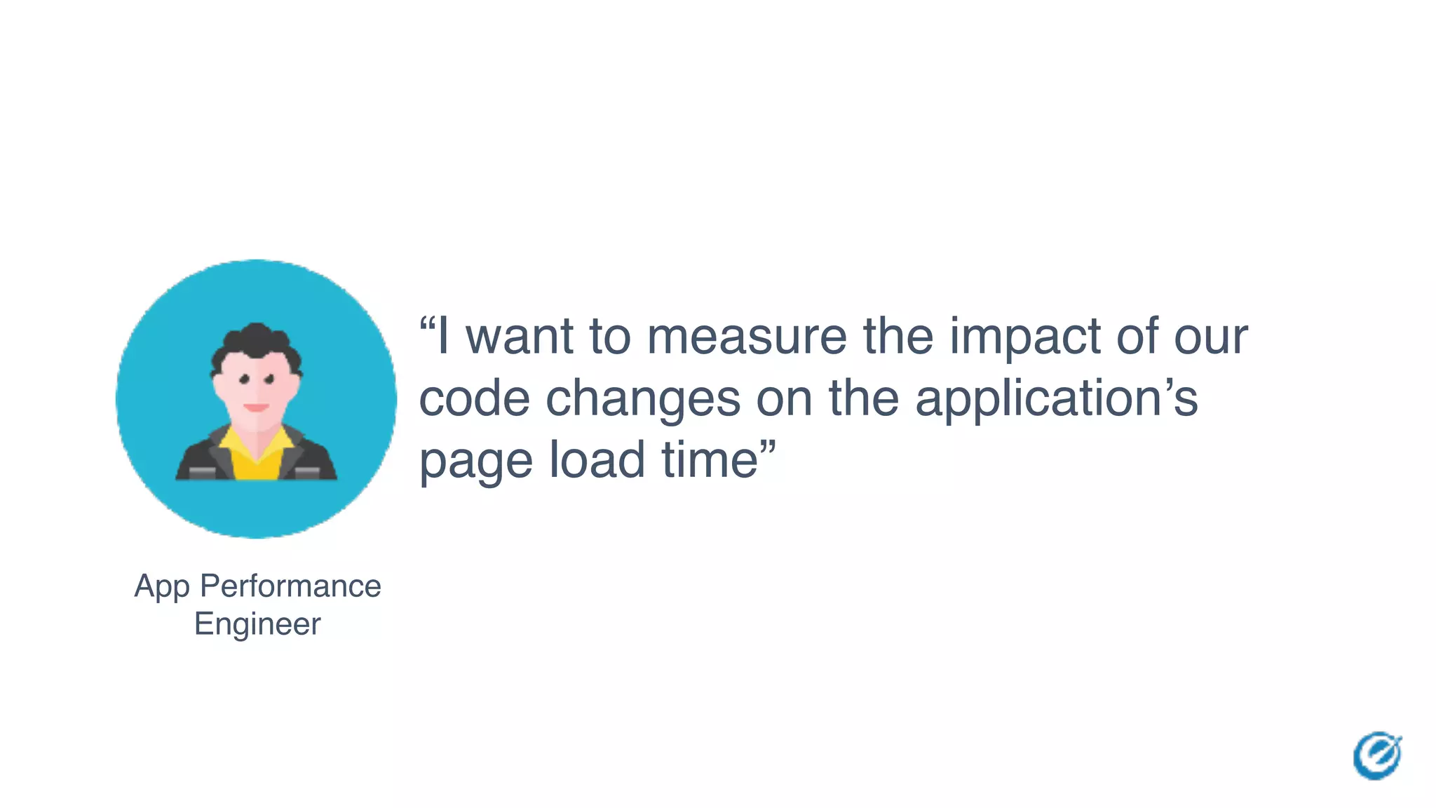 App Performance
Engineer
“I want to measure the impact of our
code changes on the application’s
page load time”
 