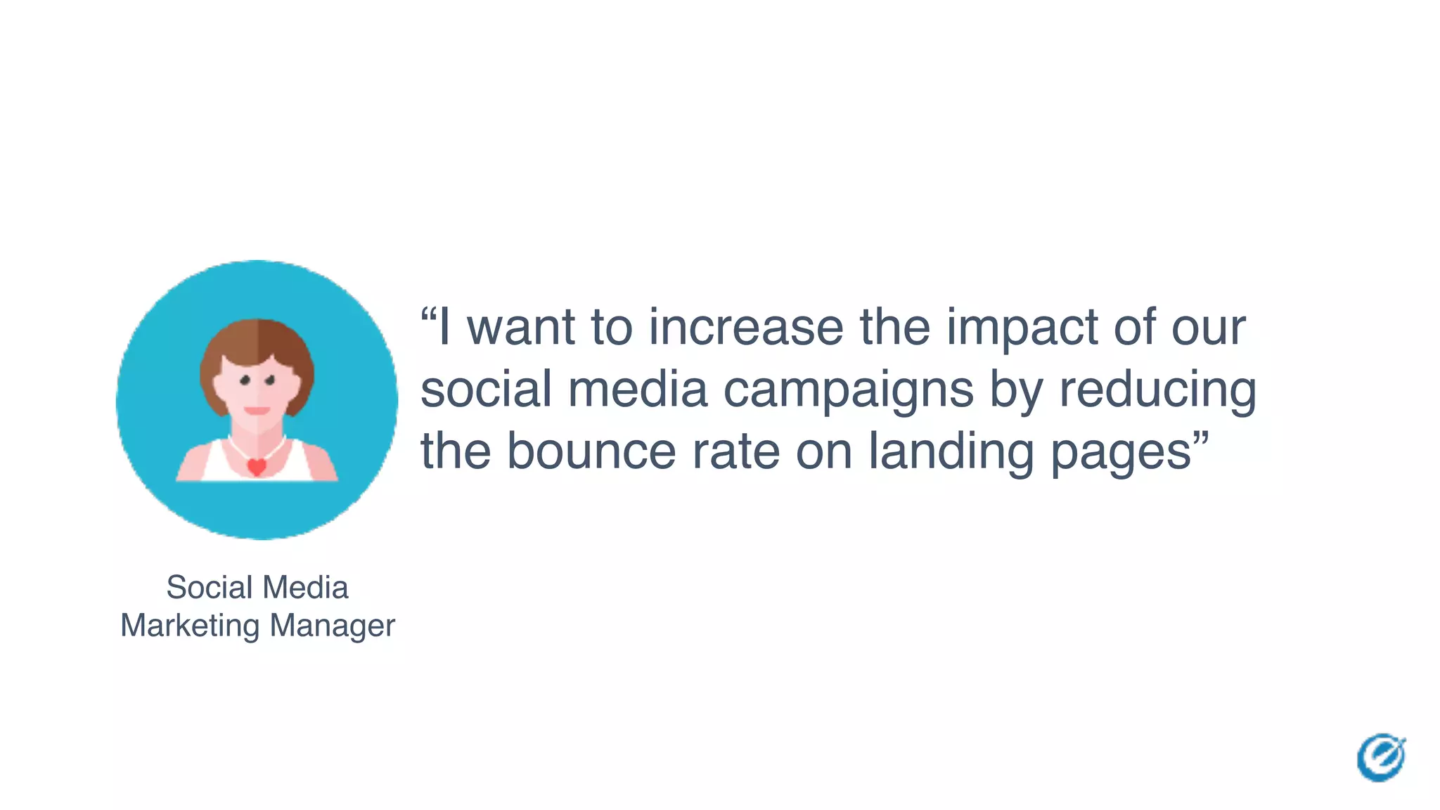 Social Media
Marketing Manager
“I want to increase the impact of our
social media campaigns by reducing
the bounce rate on landing pages”
 