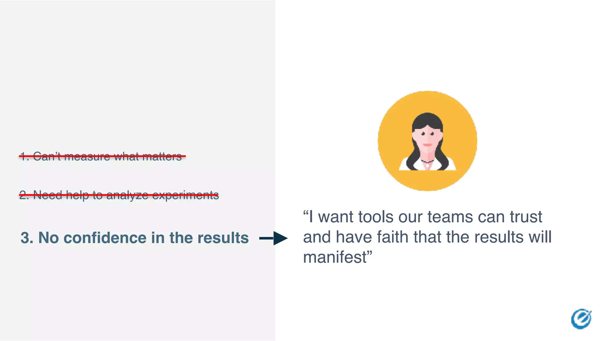 “I want tools our teams can trust
and have faith that the results will
manifest”
1. Can’t measure what matters
3. No confidence in the results
2. Need help to analyze experiments
 