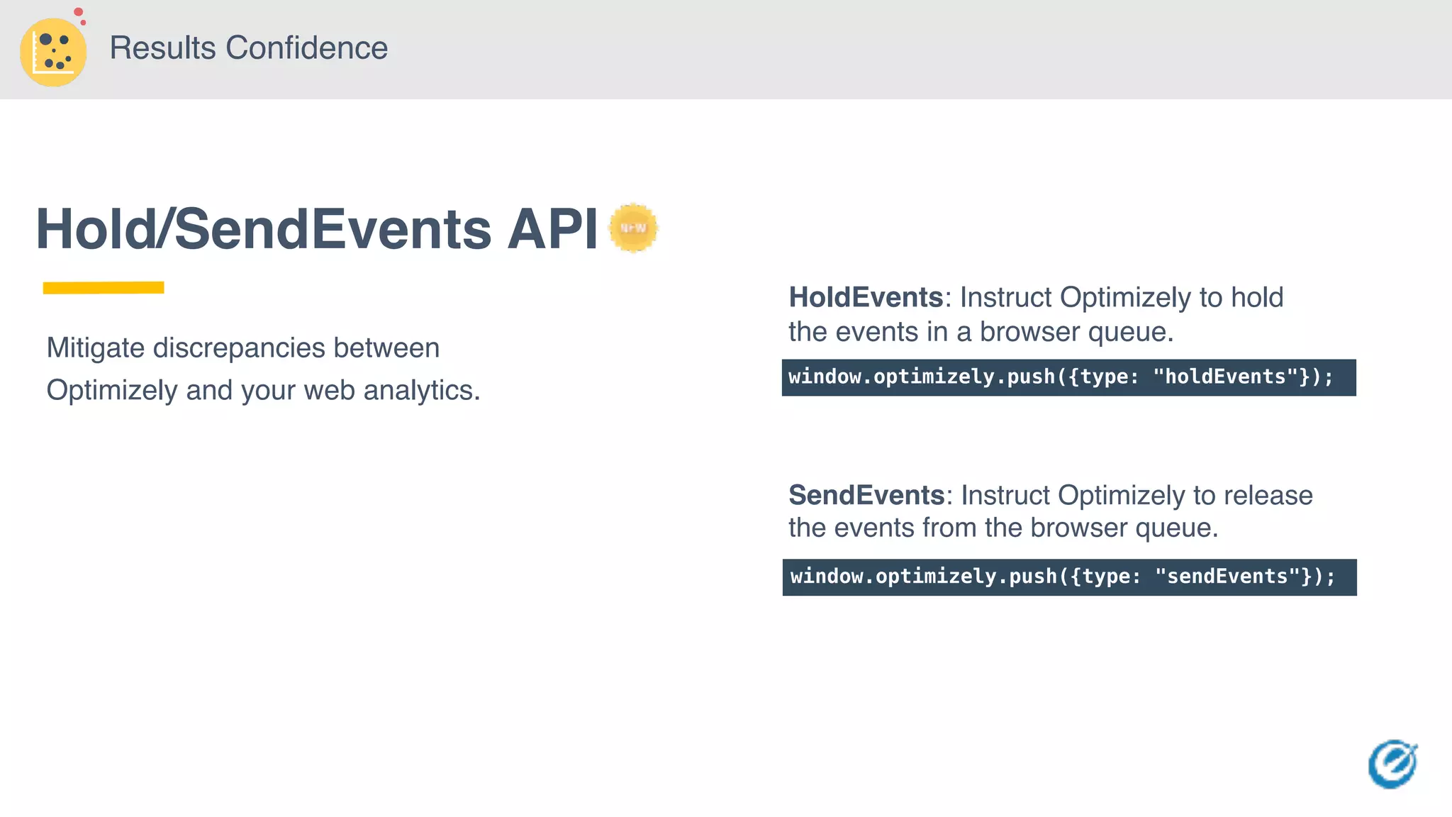 Hold/SendEvents API
Mitigate discrepancies between
Optimizely and your web analytics.
window.optimizely.push({type: "holdEvents"});
window.optimizely.push({type: "sendEvents"});
HoldEvents: Instruct Optimizely to hold
the events in a browser queue.
SendEvents: Instruct Optimizely to release
the events from the browser queue.
Results Confidence
 