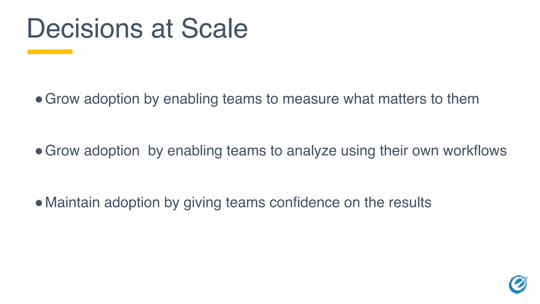 Decisions at Scale
!Grow adoption by enabling teams to measure what matters to them
!Grow adoption by enabling teams to analyze using their own workflows
!Maintain adoption by giving teams confidence on the results
 