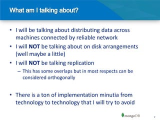 • I will be talking about distributing data across
  machines connected by reliable network
• I will NOT be talking about on disk arrangements
  (well maybe a little)
• I will NOT be talking replication
   – This has some overlaps but in most respects can be
     considered orthogonally


• There is a ton of implementation minutia from
  technology to technology that I will try to avoid

                                                          2
 