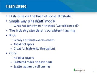 • Distribute on the hash of some attribute
• Simple way is hash(att) mod N
   – What happens when N changes (we add a node)?
• The industry standard is consistent hashing
• Pros
   – Evenly distributes across nodes
   – Avoid hot spots
   – Great for high write throughput
• Cons
   – No data locality
   – Scattered reads on each node
   – Scatter gather on all queries
                                                    6
 