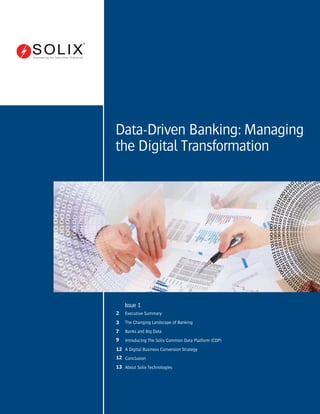 Issue 1
Executive Summary
The Changing Landscape of Banking
Banks and Big Data
Introducing The Solix Common Data Platform (CDP)
A Digital Business Conversion Strategy
Conclusion
About Solix Technologies
2
3
7
9
12
12
13
Data-Driven Banking: Managing
the Digital Transformation
Empowering the Data-driven Enterprise
 