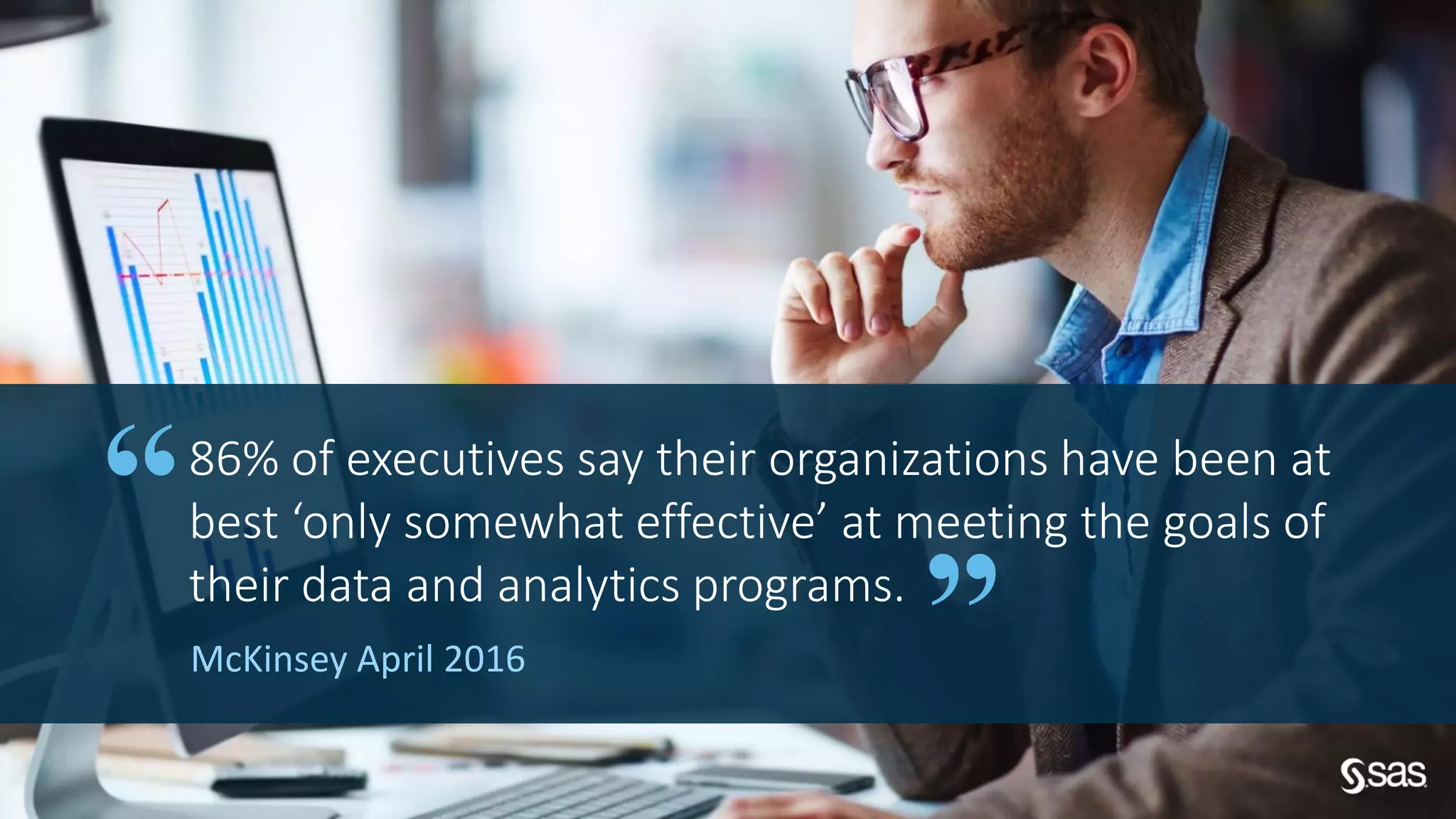 Copyright © SAS Institute Inc. All rights reserved.
McKinsey April 2016
86% of executives say their organizations have been at
best ‘only somewhat effective’ at meeting the goals of
their data and analytics programs.
 