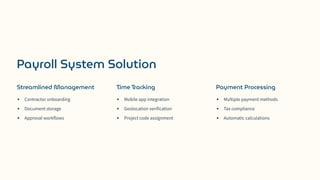 Payroll System Solution
Streamlined Management
Contractor onboarding
Document storage
Approval workflows
Time Tracking
Mobile app integration
Geolocation verification
Project code assignment
Payment Processing
Multiple payment methods
Tax compliance
Automatic calculations
 