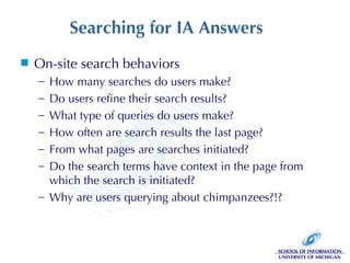 Searching for IA Answers On-site search behaviors How many searches do users make? Do users refine their search results? What type of queries do users make? How often are search results the last page? From what pages are searches initiated? Do the search terms have context in the page from which the search is initiated?  Why are users querying about chimpanzees?!? 