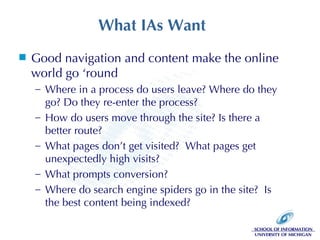 What IAs Want Good navigation and content make the online world go ‘round Where in a process do users leave? Where do they go? Do they re-enter the process? How do users move through the site? Is there a better route? What pages don’t get visited?  What pages get unexpectedly high visits? What prompts conversion? Where do search engine spiders go in the site?  Is the best content being indexed? 