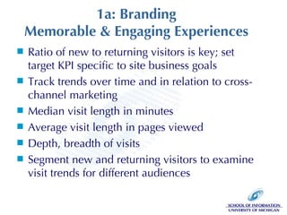 1a: Branding Memorable & Engaging Experiences Ratio of new to returning visitors is key; set target KPI specific to site business goals Track trends over time and in relation to cross-channel marketing Median visit length in minutes  Average visit length in pages viewed Depth, breadth of visits Segment new and returning visitors to examine visit trends for different audiences 