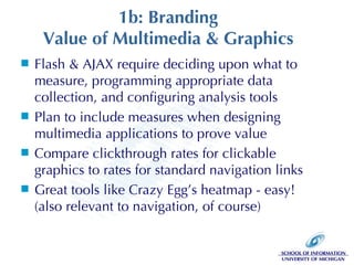 1b: Branding Value of Multimedia & Graphics Flash & AJAX require deciding upon what to measure, programming appropriate data collection, and configuring analysis tools Plan to include measures when designing multimedia applications to prove value Compare clickthrough rates for clickable graphics to rates for standard navigation links Great tools like Crazy Egg’s heatmap - easy! (also relevant to navigation, of course) 