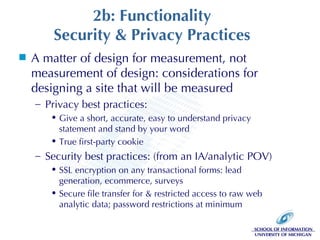 2b: Functionality Security & Privacy Practices A matter of design for measurement, not measurement of design: considerations for designing a site that will be measured Privacy best practices:  Give a short, accurate, easy to understand privacy statement and stand by your word True first-party cookie Security best practices: (from an IA/analytic POV) SSL encryption on any transactional forms: lead generation, ecommerce, surveys Secure file transfer for & restricted access to raw web analytic data; password restrictions at minimum 