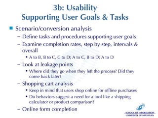 3b: Usability Supporting User Goals & Tasks Scenario/conversion analysis Define tasks and procedures supporting user goals Examine completion rates, step by step, intervals & overall A to B, B to C, C to D; A to C, B to D; A to D Look at leakage points Where did they go when they left the process? Did they come back later? Shopping cart analysis Keep in mind that users shop online for offline purchases Do behaviors suggest a need for a tool like a shipping calculator or product comparison? Online form completion 
