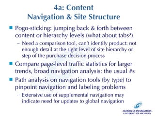 4a: Content Navigation & Site Structure Pogo-sticking: jumping back & forth between content or hierarchy levels (what about tabs?) Need a comparison tool, can’t identify product: not enough detail at the right level of site hierarchy or step of the purchase decision process Compare page-level traffic statistics for larger trends, broad navigation analysis: the usual #s Path analysis on navigation tools (by type) to pinpoint navigation and labeling problems Extensive use of supplemental navigation may indicate need for updates to global navigation 