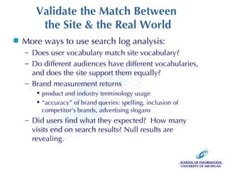 Validate the Match Between  the Site & the Real World More ways to use search log analysis: Does user vocabulary match site vocabulary? Do different audiences have different vocabularies, and does the site support them equally? Brand measurement returns product and industry terminology usage “ accuracy” of brand queries: spelling, inclusion of competitor’s brands, advertising slogans Did users find what they expected?  How many visits end on search results? Null results are revealing. 
