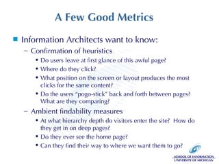 A Few Good Metrics Information Architects want to know: Confirmation of heuristics Do users leave at first glance of this awful page? Where do they click? What position on the screen or layout produces the most clicks for the same content? Do the users “pogo-stick” back and forth between pages?  What are they comparing? Ambient findability measures At what hierarchy depth do visitors enter the site?  How do they get in on deep pages? Do they ever see the home page? Can they find their way to where we want them to go? 