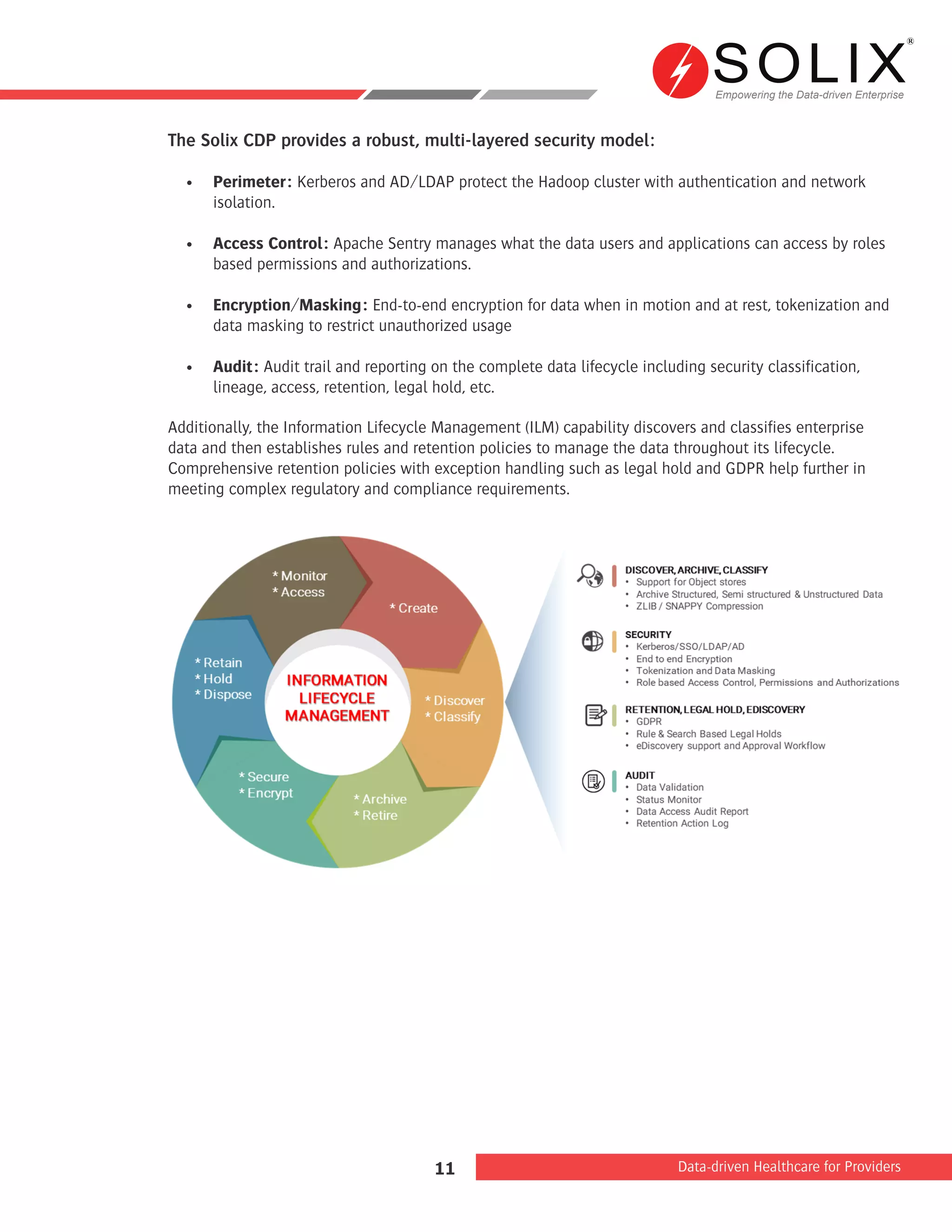 Empowering the Data-driven Enterprise
Data-driven Healthcare for Providers11
The Solix CDP provides a robust, multi-layered security model:
•	 Perimeter: Kerberos and AD/LDAP protect the Hadoop cluster with authentication and network
isolation.
•	 Access Control: Apache Sentry manages what the data users and applications can access by roles
based permissions and authorizations.
•	 Encryption/Masking: End-to-end encryption for data when in motion and at rest, tokenization and
data masking to restrict unauthorized usage
•	 Audit: Audit trail and reporting on the complete data lifecycle including security classification,
lineage, access, retention, legal hold, etc.
Additionally, the Information Lifecycle Management (ILM) capability discovers and classifies enterprise
data and then establishes rules and retention policies to manage the data throughout its lifecycle.
Comprehensive retention policies with exception handling such as legal hold and GDPR help further in
meeting complex regulatory and compliance requirements.
 