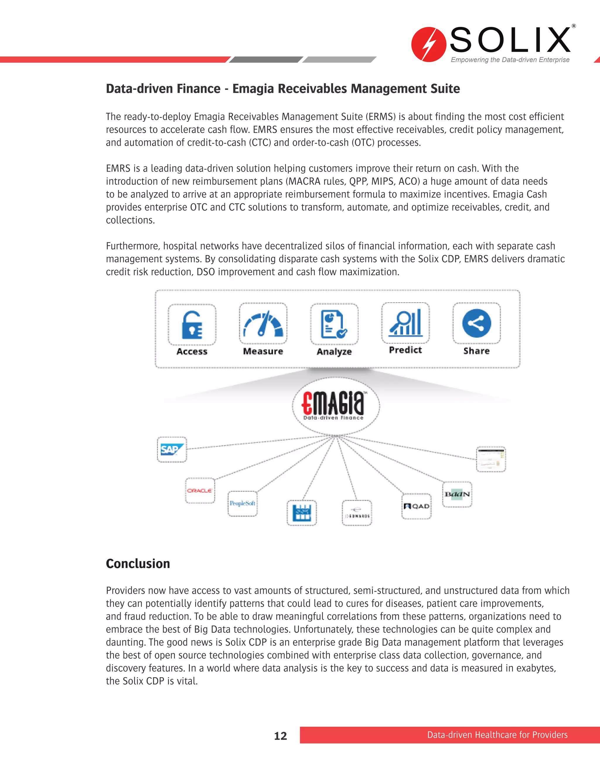 Empowering the Data-driven Enterprise
Data-driven Healthcare for Providers12
Data-driven Finance - Emagia Receivables Management Suite
The ready-to-deploy Emagia Receivables Management Suite (ERMS) is about finding the most cost efficient
resources to accelerate cash flow. EMRS ensures the most effective receivables, credit policy management,
and automation of credit-to-cash (CTC) and order-to-cash (OTC) processes.
EMRS is a leading data-driven solution helping customers improve their return on cash. With the
introduction of new reimbursement plans (MACRA rules, QPP, MIPS, ACO) a huge amount of data needs
to be analyzed to arrive at an appropriate reimbursement formula to maximize incentives. Emagia Cash
provides enterprise OTC and CTC solutions to transform, automate, and optimize receivables, credit, and
collections.
Furthermore, hospital networks have decentralized silos of financial information, each with separate cash
management systems. By consolidating disparate cash systems with the Solix CDP, EMRS delivers dramatic
credit risk reduction, DSO improvement and cash flow maximization.
Conclusion
Providers now have access to vast amounts of structured, semi-structured, and unstructured data from which
they can potentially identify patterns that could lead to cures for diseases, patient care improvements,
and fraud reduction. To be able to draw meaningful correlations from these patterns, organizations need to
embrace the best of Big Data technologies. Unfortunately, these technologies can be quite complex and
daunting. The good news is Solix CDP is an enterprise grade Big Data management platform that leverages
the best of open source technologies combined with enterprise class data collection, governance, and
discovery features. In a world where data analysis is the key to success and data is measured in exabytes,
the Solix CDP is vital.
 