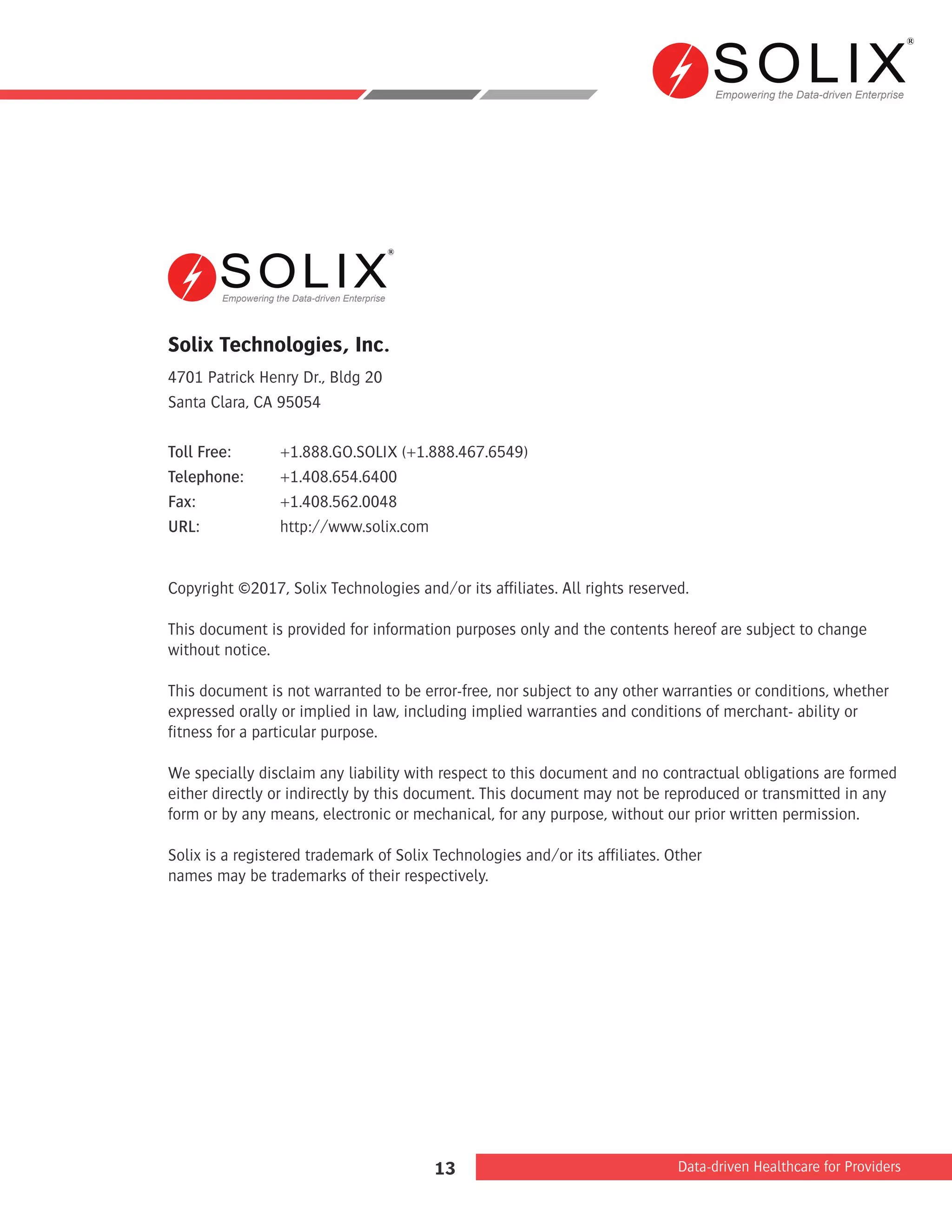 Empowering the Data-driven Enterprise
Data-driven Healthcare for Providers13
Solix Technologies, Inc.
4701 Patrick Henry Dr., Bldg 20
Santa Clara, CA 95054
Toll Free:	 +1.888.GO.SOLIX (+1.888.467.6549)
Telephone:	+1.408.654.6400
Fax:		 +1.408.562.0048
URL:		 http://www.solix.com
Copyright ©2017, Solix Technologies and/or its afﬁliates. All rights reserved.
This document is provided for information purposes only and the contents hereof are subject to change
without notice.
This document is not warranted to be error-free, nor subject to any other warranties or conditions, whether
expressed orally or implied in law, including implied warranties and conditions of merchant- ability or
ﬁtness for a particular purpose.
We specially disclaim any liability with respect to this document and no contractual obligations are formed
either directly or indirectly by this document. This document may not be reproduced or transmitted in any
form or by any means, electronic or mechanical, for any purpose, without our prior written permission.
Solix is a registered trademark of Solix Technologies and/or its afﬁliates. Other
names may be trademarks of their respectively.
Empowering the Data-driven Enterprise
 