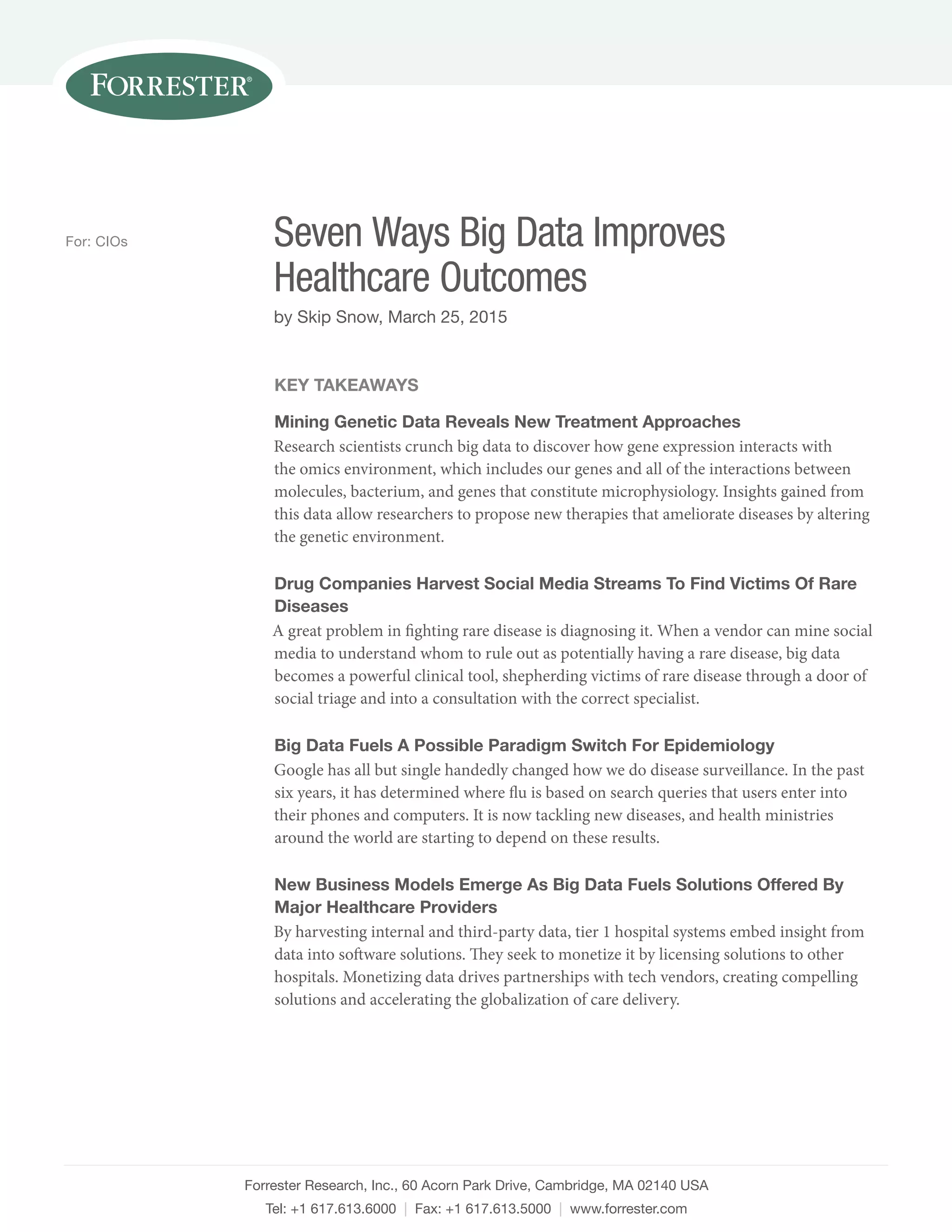 Forrester Research, Inc., 60 Acorn Park Drive, Cambridge, MA 02140 USA
Tel: +1 617.613.6000 | Fax: +1 617.613.5000 | www.forrester.com
Seven Ways Big Data Improves
Healthcare Outcomes
by Skip Snow, March 25, 2015
For: CIOs
KEY TAKEAWAYS
Mining Genetic Data Reveals New Treatment Approaches
Research scientists crunch big data to discover how gene expression interacts with
the omics environment, which includes our genes and all of the interactions between
molecules, bacterium, and genes that constitute microphysiology. Insights gained from
this data allow researchers to propose new therapies that ameliorate diseases by altering
the genetic environment.
Drug Companies Harvest Social Media Streams To Find Victims Of Rare
Diseases
A great problem in fighting rare disease is diagnosing it. When a vendor can mine social
media to understand whom to rule out as potentially having a rare disease, big data
becomes a powerful clinical tool, shepherding victims of rare disease through a door of
social triage and into a consultation with the correct specialist.
Big Data Fuels A Possible Paradigm Switch For Epidemiology
Google has all but single handedly changed how we do disease surveillance. In the past
six years, it has determined where flu is based on search queries that users enter into
their phones and computers. It is now tackling new diseases, and health ministries
around the world are starting to depend on these results.
New Business Models Emerge As Big Data Fuels Solutions Offered By
Major Healthcare Providers
By harvesting internal and third-party data, tier 1 hospital systems embed insight from
data into software solutions. They seek to monetize it by licensing solutions to other
hospitals. Monetizing data drives partnerships with tech vendors, creating compelling
solutions and accelerating the globalization of care delivery.
 