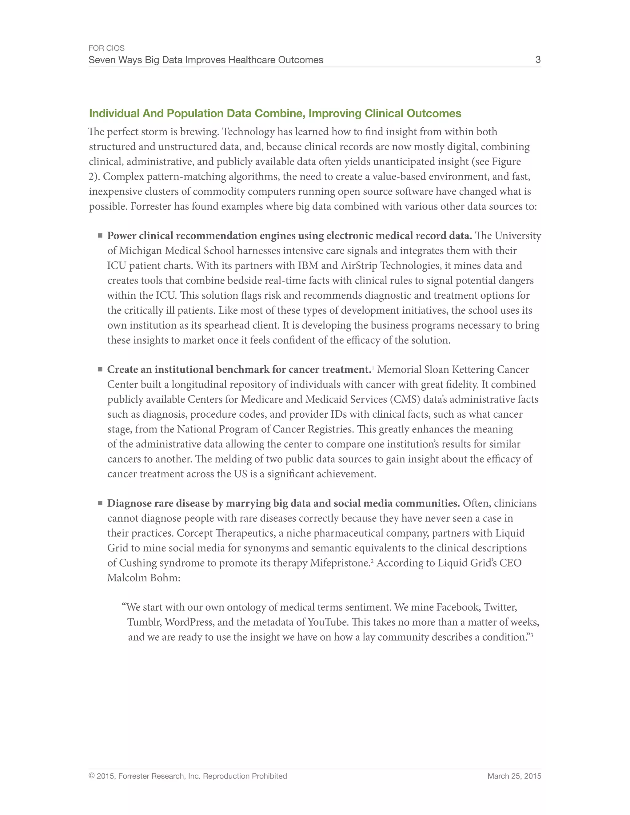 FOR CIOS
Seven Ways Big Data Improves Healthcare Outcomes 3
© 2015, Forrester Research, Inc. Reproduction Prohibited March 25, 2015
Individual And Population Data Combine, Improving Clinical Outcomes
The perfect storm is brewing. Technology has learned how to find insight from within both
structured and unstructured data, and, because clinical records are now mostly digital, combining
clinical, administrative, and publicly available data often yields unanticipated insight (see Figure
2). Complex pattern-matching algorithms, the need to create a value-based environment, and fast,
inexpensive clusters of commodity computers running open source software have changed what is
possible. Forrester has found examples where big data combined with various other data sources to:
■	Power clinical recommendation engines using electronic medical record data. The University
of Michigan Medical School harnesses intensive care signals and integrates them with their
ICU patient charts. With its partners with IBM and AirStrip Technologies, it mines data and
creates tools that combine bedside real-time facts with clinical rules to signal potential dangers
within the ICU. This solution flags risk and recommends diagnostic and treatment options for
the critically ill patients. Like most of these types of development initiatives, the school uses its
own institution as its spearhead client. It is developing the business programs necessary to bring
these insights to market once it feels confident of the efficacy of the solution.
■	Create an institutional benchmark for cancer treatment.1
Memorial Sloan Kettering Cancer
Center built a longitudinal repository of individuals with cancer with great fidelity. It combined
publicly available Centers for Medicare and Medicaid Services (CMS) data’s administrative facts
such as diagnosis, procedure codes, and provider IDs with clinical facts, such as what cancer
stage, from the National Program of Cancer Registries. This greatly enhances the meaning
of the administrative data allowing the center to compare one institution’s results for similar
cancers to another. The melding of two public data sources to gain insight about the efficacy of
cancer treatment across the US is a significant achievement.
■	Diagnose rare disease by marrying big data and social media communities. Often, clinicians
cannot diagnose people with rare diseases correctly because they have never seen a case in
their practices. Corcept Therapeutics, a niche pharmaceutical company, partners with Liquid
Grid to mine social media for synonyms and semantic equivalents to the clinical descriptions
of Cushing syndrome to promote its therapy Mifepristone.2
According to Liquid Grid’s CEO
Malcolm Bohm:
“We start with our own ontology of medical terms sentiment. We mine Facebook, Twitter,
Tumblr, WordPress, and the metadata of YouTube. This takes no more than a matter of weeks,
and we are ready to use the insight we have on how a lay community describes a condition.”3
 