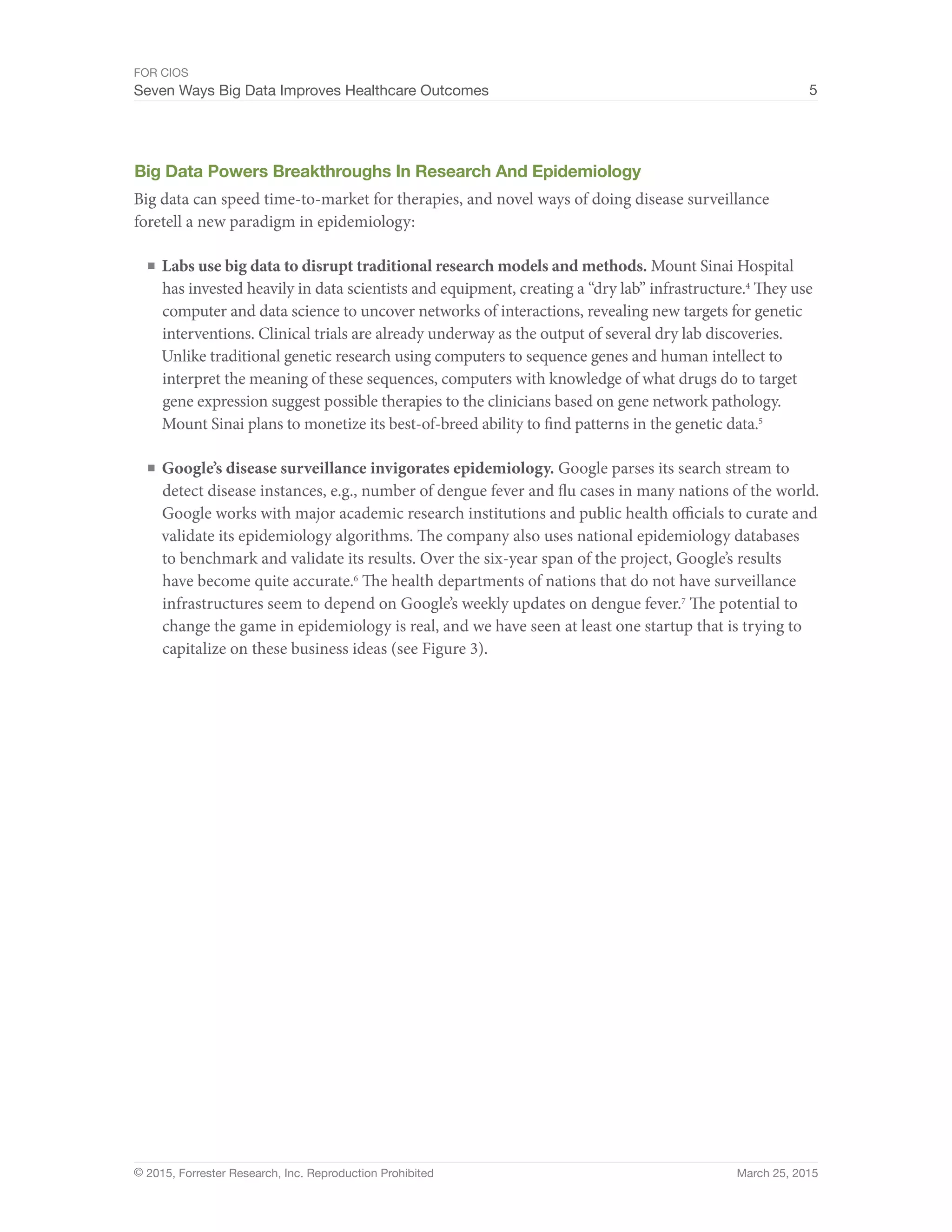 FOR CIOS
Seven Ways Big Data Improves Healthcare Outcomes 5
© 2015, Forrester Research, Inc. Reproduction Prohibited March 25, 2015
Big Data Powers Breakthroughs In Research And Epidemiology
Big data can speed time-to-market for therapies, and novel ways of doing disease surveillance
foretell a new paradigm in epidemiology:
■	Labs use big data to disrupt traditional research models and methods. Mount Sinai Hospital
has invested heavily in data scientists and equipment, creating a “dry lab” infrastructure.4
They use
computer and data science to uncover networks of interactions, revealing new targets for genetic
interventions. Clinical trials are already underway as the output of several dry lab discoveries.
Unlike traditional genetic research using computers to sequence genes and human intellect to
interpret the meaning of these sequences, computers with knowledge of what drugs do to target
gene expression suggest possible therapies to the clinicians based on gene network pathology.
Mount Sinai plans to monetize its best-of-breed ability to find patterns in the genetic data.5
■	Google’s disease surveillance invigorates epidemiology. Google parses its search stream to
detect disease instances, e.g., number of dengue fever and flu cases in many nations of the world.
Google works with major academic research institutions and public health officials to curate and
validate its epidemiology algorithms. The company also uses national epidemiology databases
to benchmark and validate its results. Over the six-year span of the project, Google’s results
have become quite accurate.6
The health departments of nations that do not have surveillance
infrastructures seem to depend on Google’s weekly updates on dengue fever.7
The potential to
change the game in epidemiology is real, and we have seen at least one startup that is trying to
capitalize on these business ideas (see Figure 3).
 