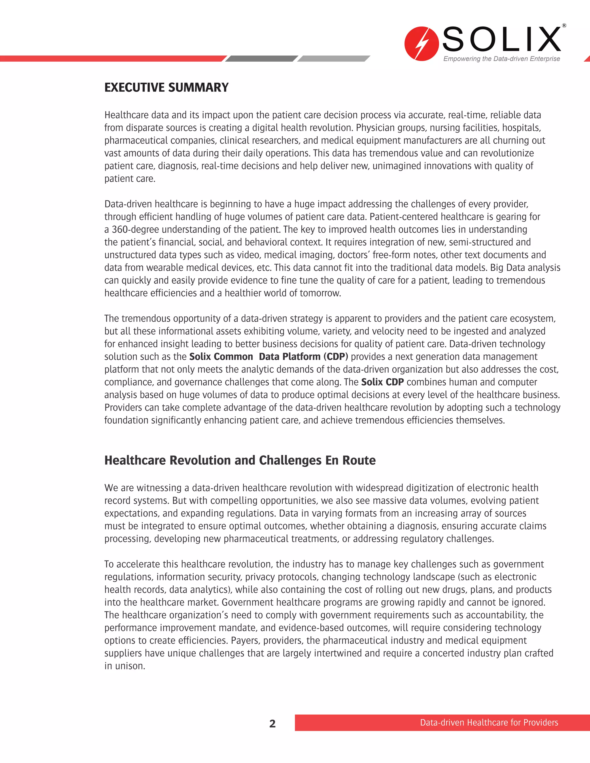 Empowering the Data-driven Enterprise
Data-driven Healthcare for Providers2
EXECUTIVE SUMMARY
Healthcare data and its impact upon the patient care decision process via accurate, real-time, reliable data
from disparate sources is creating a digital health revolution. Physician groups, nursing facilities, hospitals,
pharmaceutical companies, clinical researchers, and medical equipment manufacturers are all churning out
vast amounts of data during their daily operations. This data has tremendous value and can revolutionize
patient care, diagnosis, real-time decisions and help deliver new, unimagined innovations with quality of
patient care.
Data-driven healthcare is beginning to have a huge impact addressing the challenges of every provider,
through efficient handling of huge volumes of patient care data. Patient-centered healthcare is gearing for
a 360-degree understanding of the patient. The key to improved health outcomes lies in understanding
the patient’s financial, social, and behavioral context. It requires integration of new, semi-structured and
unstructured data types such as video, medical imaging, doctors’ free-form notes, other text documents and
data from wearable medical devices, etc. This data cannot fit into the traditional data models. Big Data analysis
can quickly and easily provide evidence to fine tune the quality of care for a patient, leading to tremendous
healthcare efficiencies and a healthier world of tomorrow.
The tremendous opportunity of a data-driven strategy is apparent to providers and the patient care ecosystem,
but all these informational assets exhibiting volume, variety, and velocity need to be ingested and analyzed
for enhanced insight leading to better business decisions for quality of patient care. Data-driven technology
solution such as the Solix Common Data Platform (CDP) provides a next generation data management
platform that not only meets the analytic demands of the data-driven organization but also addresses the cost,
compliance, and governance challenges that come along. The Solix CDP combines human and computer
analysis based on huge volumes of data to produce optimal decisions at every level of the healthcare business.
Providers can take complete advantage of the data-driven healthcare revolution by adopting such a technology
foundation significantly enhancing patient care, and achieve tremendous efficiencies themselves.
Healthcare Revolution and Challenges En Route
We are witnessing a data-driven healthcare revolution with widespread digitization of electronic health
record systems. But with compelling opportunities, we also see massive data volumes, evolving patient
expectations, and expanding regulations. Data in varying formats from an increasing array of sources
must be integrated to ensure optimal outcomes, whether obtaining a diagnosis, ensuring accurate claims
processing, developing new pharmaceutical treatments, or addressing regulatory challenges.
To accelerate this healthcare revolution, the industry has to manage key challenges such as government
regulations, information security, privacy protocols, changing technology landscape (such as electronic
health records, data analytics), while also containing the cost of rolling out new drugs, plans, and products
into the healthcare market. Government healthcare programs are growing rapidly and cannot be ignored.
The healthcare organization’s need to comply with government requirements such as accountability, the
performance improvement mandate, and evidence-based outcomes, will require considering technology
options to create efficiencies. Payers, providers, the pharmaceutical industry and medical equipment
suppliers have unique challenges that are largely intertwined and require a concerted industry plan crafted
in unison.
 