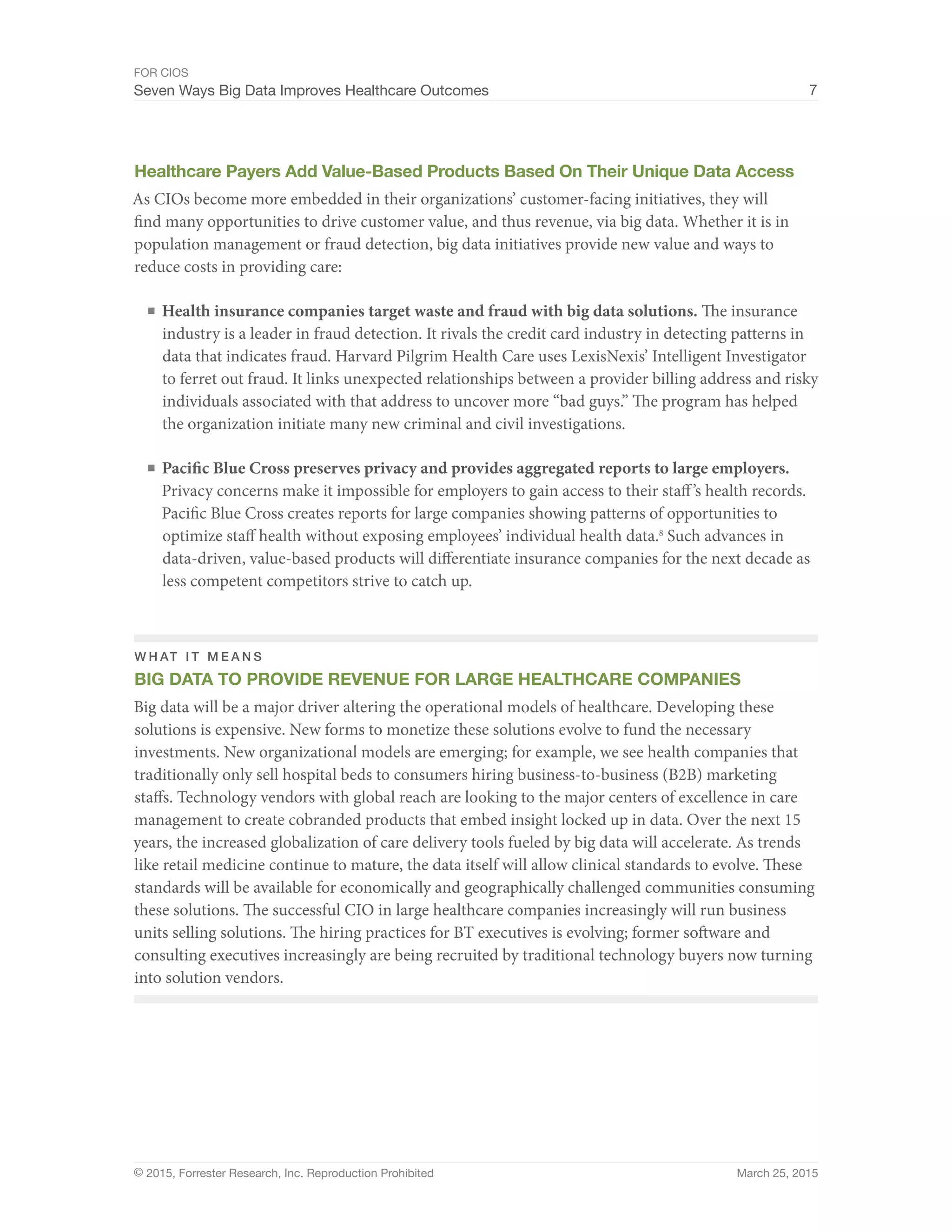 FOR CIOS
Seven Ways Big Data Improves Healthcare Outcomes 7
© 2015, Forrester Research, Inc. Reproduction Prohibited March 25, 2015
Healthcare Payers Add Value-Based Products Based On Their Unique Data Access
As CIOs become more embedded in their organizations’ customer-facing initiatives, they will
find many opportunities to drive customer value, and thus revenue, via big data. Whether it is in
population management or fraud detection, big data initiatives provide new value and ways to
reduce costs in providing care:
■	Health insurance companies target waste and fraud with big data solutions. The insurance
industry is a leader in fraud detection. It rivals the credit card industry in detecting patterns in
data that indicates fraud. Harvard Pilgrim Health Care uses LexisNexis’ Intelligent Investigator
to ferret out fraud. It links unexpected relationships between a provider billing address and risky
individuals associated with that address to uncover more “bad guys.” The program has helped
the organization initiate many new criminal and civil investigations.
■	Pacific Blue Cross preserves privacy and provides aggregated reports to large employers.
Privacy concerns make it impossible for employers to gain access to their staff’s health records.
Pacific Blue Cross creates reports for large companies showing patterns of opportunities to
optimize staff health without exposing employees’ individual health data.8
Such advances in
data-driven, value-based products will differentiate insurance companies for the next decade as
less competent competitors strive to catch up.
W H AT I T M E A N S
BIG DATA TO PROVIDE REVENUE FOR LARGE HEALTHCARE COMPANIES
Big data will be a major driver altering the operational models of healthcare. Developing these
solutions is expensive. New forms to monetize these solutions evolve to fund the necessary
investments. New organizational models are emerging; for example, we see health companies that
traditionally only sell hospital beds to consumers hiring business-to-business (B2B) marketing
staffs. Technology vendors with global reach are looking to the major centers of excellence in care
management to create cobranded products that embed insight locked up in data. Over the next 15
years, the increased globalization of care delivery tools fueled by big data will accelerate. As trends
like retail medicine continue to mature, the data itself will allow clinical standards to evolve. These
standards will be available for economically and geographically challenged communities consuming
these solutions. The successful CIO in large healthcare companies increasingly will run business
units selling solutions. The hiring practices for BT executives is evolving; former software and
consulting executives increasingly are being recruited by traditional technology buyers now turning
into solution vendors.
 
