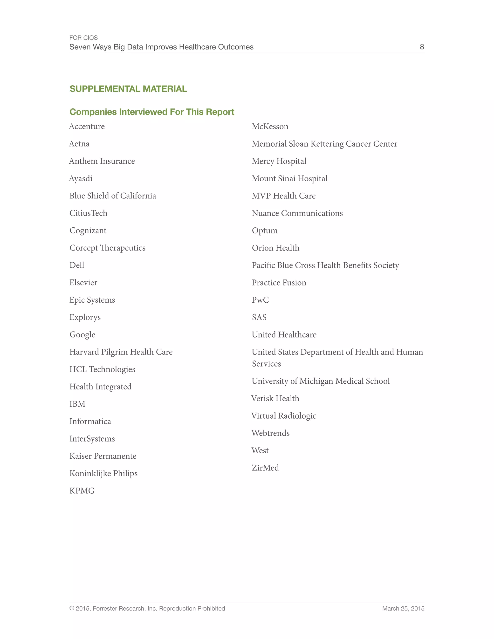 FOR CIOS
Seven Ways Big Data Improves Healthcare Outcomes 8
© 2015, Forrester Research, Inc. Reproduction Prohibited March 25, 2015
SUPPLEMENTAL MATERIAL
Companies Interviewed For This Report
Accenture
Aetna
Anthem Insurance
Ayasdi
Blue Shield of California
CitiusTech
Cognizant
Corcept Therapeutics
Dell
Elsevier
Epic Systems
Explorys
Google
Harvard Pilgrim Health Care
HCL Technologies
Health Integrated
IBM
Informatica
InterSystems
Kaiser Permanente
Koninklijke Philips
KPMG
McKesson
Memorial Sloan Kettering Cancer Center
Mercy Hospital
Mount Sinai Hospital
MVP Health Care
Nuance Communications
Optum
Orion Health
Pacific Blue Cross Health Benefits Society
Practice Fusion
PwC
SAS
United Healthcare
United States Department of Health and Human
Services
University of Michigan Medical School
Verisk Health
Virtual Radiologic
Webtrends
West
ZirMed
 