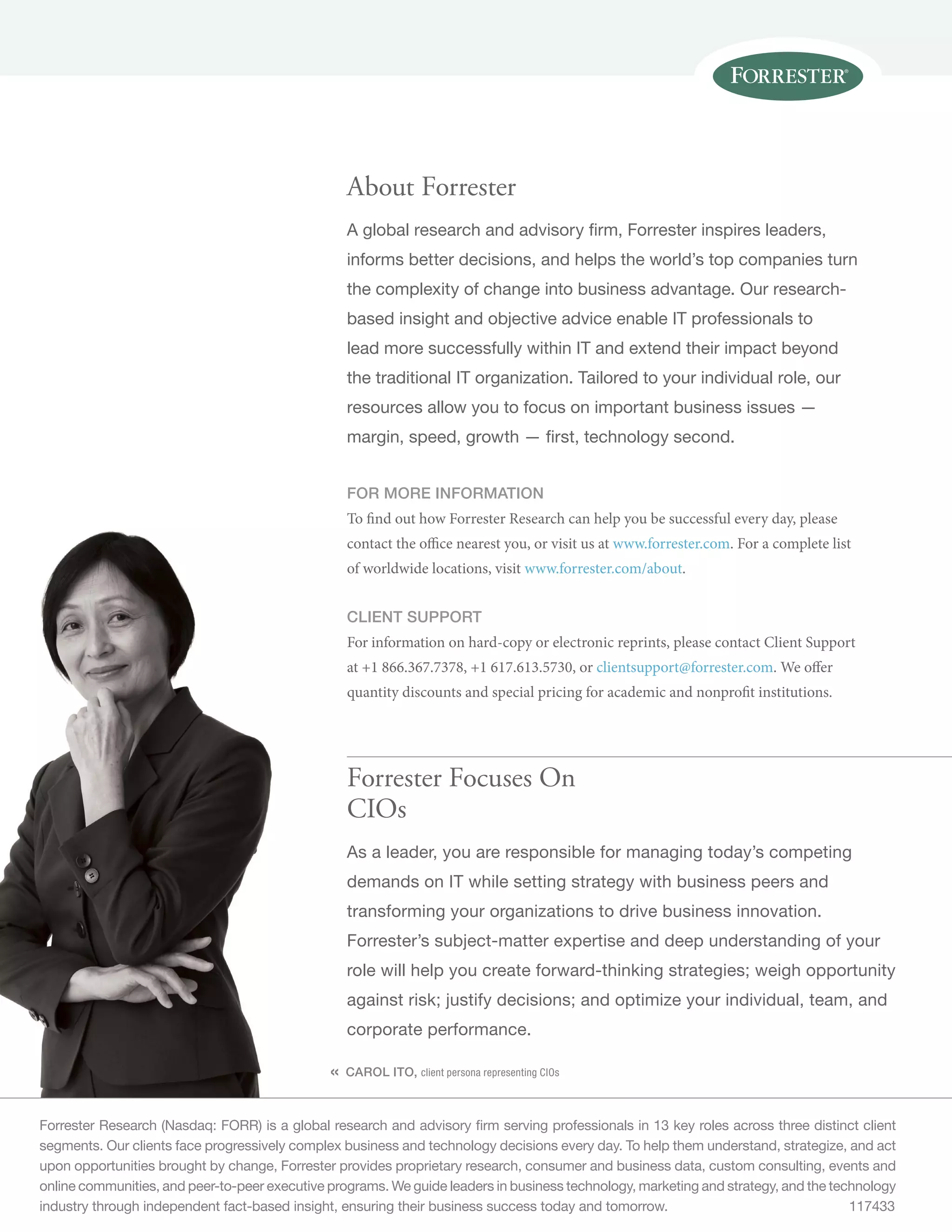 Forrester Research (Nasdaq: FORR) is a global research and advisory firm serving professionals in 13 key roles across three distinct client
segments. Our clients face progressively complex business and technology decisions every day. To help them understand, strategize, and act
upon opportunities brought by change, Forrester provides proprietary research, consumer and business data, custom consulting, events and
online communities, and peer-to-peer executive programs. We guide leaders in business technology, marketing and strategy, and the technology
industry through independent fact-based insight, ensuring their business success today and tomorrow.	 117433
«
Forrester Focuses On
CIOs
As a leader, you are responsible for managing today’s competing
demands on IT while setting strategy with business peers and
transforming your organizations to drive business innovation.
Forrester’s subject-matter expertise and deep understanding of your
role will help you create forward-thinking strategies; weigh opportunity
against risk; justify decisions; and optimize your individual, team, and
corporate performance.
CAROL ITO, client persona representing CIOs
About Forrester
A global research and advisory firm, Forrester inspires leaders,
informs better decisions, and helps the world’s top companies turn
the complexity of change into business advantage. Our research-
based insight and objective advice enable IT professionals to
lead more successfully within IT and extend their impact beyond
the traditional IT organization. Tailored to your individual role, our
resources allow you to focus on important business issues —
margin, speed, growth — first, technology second.
FOR MORE INFORMATION
To find out how Forrester Research can help you be successful every day, please
contact the office nearest you, or visit us at www.forrester.com. For a complete list
of worldwide locations, visit www.forrester.com/about.
CLIENT SUPPORT
For information on hard-copy or electronic reprints, please contact Client Support
at +1 866.367.7378, +1 617.613.5730, or clientsupport@forrester.com. We offer
quantity discounts and special pricing for academic and nonprofit institutions.
 