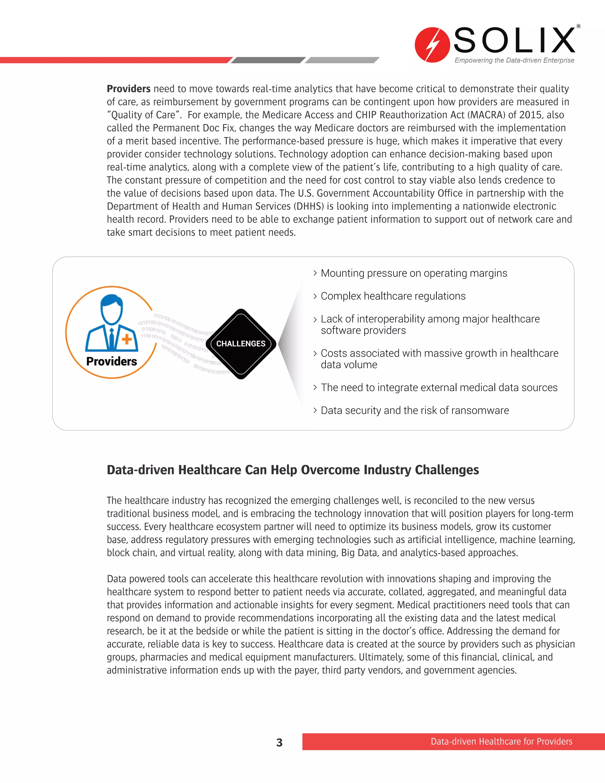 Empowering the Data-driven Enterprise
Data-driven Healthcare for Providers3
Providers need to move towards real-time analytics that have become critical to demonstrate their quality
of care, as reimbursement by government programs can be contingent upon how providers are measured in
“Quality of Care”. For example, the Medicare Access and CHIP Reauthorization Act (MACRA) of 2015, also
called the Permanent Doc Fix, changes the way Medicare doctors are reimbursed with the implementation
of a merit based incentive. The performance-based pressure is huge, which makes it imperative that every
provider consider technology solutions. Technology adoption can enhance decision-making based upon
real-time analytics, along with a complete view of the patient’s life, contributing to a high quality of care.
The constant pressure of competition and the need for cost control to stay viable also lends credence to
the value of decisions based upon data. The U.S. Government Accountability Office in partnership with the
Department of Health and Human Services (DHHS) is looking into implementing a nationwide electronic
health record. Providers need to be able to exchange patient information to support out of network care and
take smart decisions to meet patient needs.
Data-driven Healthcare Can Help Overcome Industry Challenges
The healthcare industry has recognized the emerging challenges well, is reconciled to the new versus
traditional business model, and is embracing the technology innovation that will position players for long-term
success. Every healthcare ecosystem partner will need to optimize its business models, grow its customer
base, address regulatory pressures with emerging technologies such as artificial intelligence, machine learning,
block chain, and virtual reality, along with data mining, Big Data, and analytics-based approaches.
Data powered tools can accelerate this healthcare revolution with innovations shaping and improving the
healthcare system to respond better to patient needs via accurate, collated, aggregated, and meaningful data
that provides information and actionable insights for every segment. Medical practitioners need tools that can
respond on demand to provide recommendations incorporating all the existing data and the latest medical
research, be it at the bedside or while the patient is sitting in the doctor’s office. Addressing the demand for
accurate, reliable data is key to success. Healthcare data is created at the source by providers such as physician
groups, pharmacies and medical equipment manufacturers. Ultimately, some of this financial, clinical, and
administrative information ends up with the payer, third party vendors, and government agencies.
Mounting pressure on operating margins
Complex healthcare regulations
Lack of interoperability among major healthcare
software providers
Costs associated with massive growth in healthcare
data volume
The need to integrate external medical data sources
Data security and the risk of ransomware
T
Providers
CHALLENGES
 
