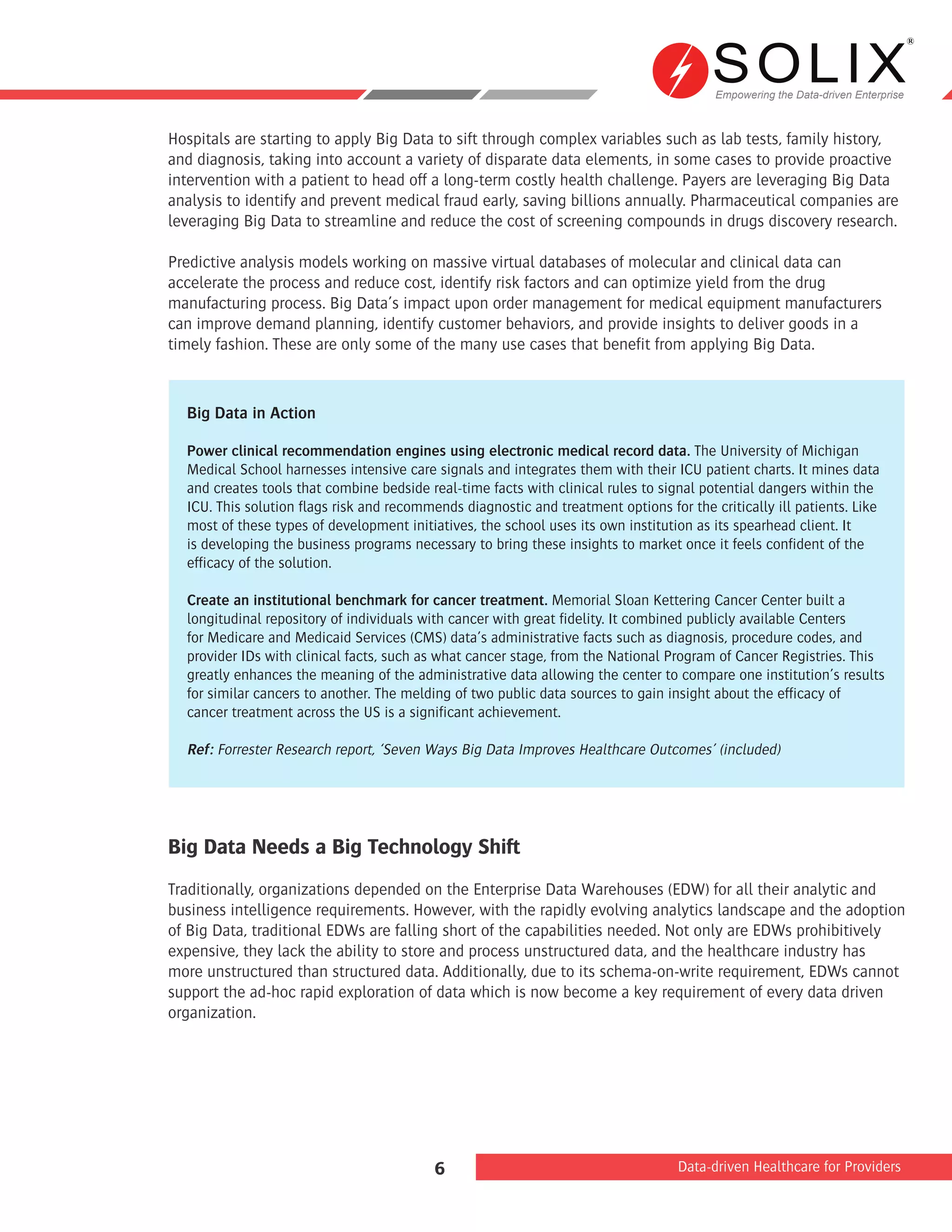 Empowering the Data-driven Enterprise
Data-driven Healthcare for Providers6
Hospitals are starting to apply Big Data to sift through complex variables such as lab tests, family history,
and diagnosis, taking into account a variety of disparate data elements, in some cases to provide proactive
intervention with a patient to head off a long-term costly health challenge. Payers are leveraging Big Data
analysis to identify and prevent medical fraud early, saving billions annually. Pharmaceutical companies are
leveraging Big Data to streamline and reduce the cost of screening compounds in drugs discovery research.
Predictive analysis models working on massive virtual databases of molecular and clinical data can
accelerate the process and reduce cost, identify risk factors and can optimize yield from the drug
manufacturing process. Big Data’s impact upon order management for medical equipment manufacturers
can improve demand planning, identify customer behaviors, and provide insights to deliver goods in a
timely fashion. These are only some of the many use cases that benefit from applying Big Data.
Big Data Needs a Big Technology Shift
Traditionally, organizations depended on the Enterprise Data Warehouses (EDW) for all their analytic and
business intelligence requirements. However, with the rapidly evolving analytics landscape and the adoption
of Big Data, traditional EDWs are falling short of the capabilities needed. Not only are EDWs prohibitively
expensive, they lack the ability to store and process unstructured data, and the healthcare industry has
more unstructured than structured data. Additionally, due to its schema-on-write requirement, EDWs cannot
support the ad-hoc rapid exploration of data which is now become a key requirement of every data driven
organization.
Big Data in Action
Power clinical recommendation engines using electronic medical record data. The University of Michigan
Medical School harnesses intensive care signals and integrates them with their ICU patient charts. It mines data
and creates tools that combine bedside real-time facts with clinical rules to signal potential dangers within the
ICU. This solution flags risk and recommends diagnostic and treatment options for the critically ill patients. Like
most of these types of development initiatives, the school uses its own institution as its spearhead client. It
is developing the business programs necessary to bring these insights to market once it feels confident of the
efficacy of the solution.
Create an institutional benchmark for cancer treatment. Memorial Sloan Kettering Cancer Center built a
longitudinal repository of individuals with cancer with great fidelity. It combined publicly available Centers
for Medicare and Medicaid Services (CMS) data’s administrative facts such as diagnosis, procedure codes, and
provider IDs with clinical facts, such as what cancer stage, from the National Program of Cancer Registries. This
greatly enhances the meaning of the administrative data allowing the center to compare one institution’s results
for similar cancers to another. The melding of two public data sources to gain insight about the efficacy of
cancer treatment across the US is a significant achievement.
Ref: Forrester Research report, ‘Seven Ways Big Data Improves Healthcare Outcomes’ (included)
 