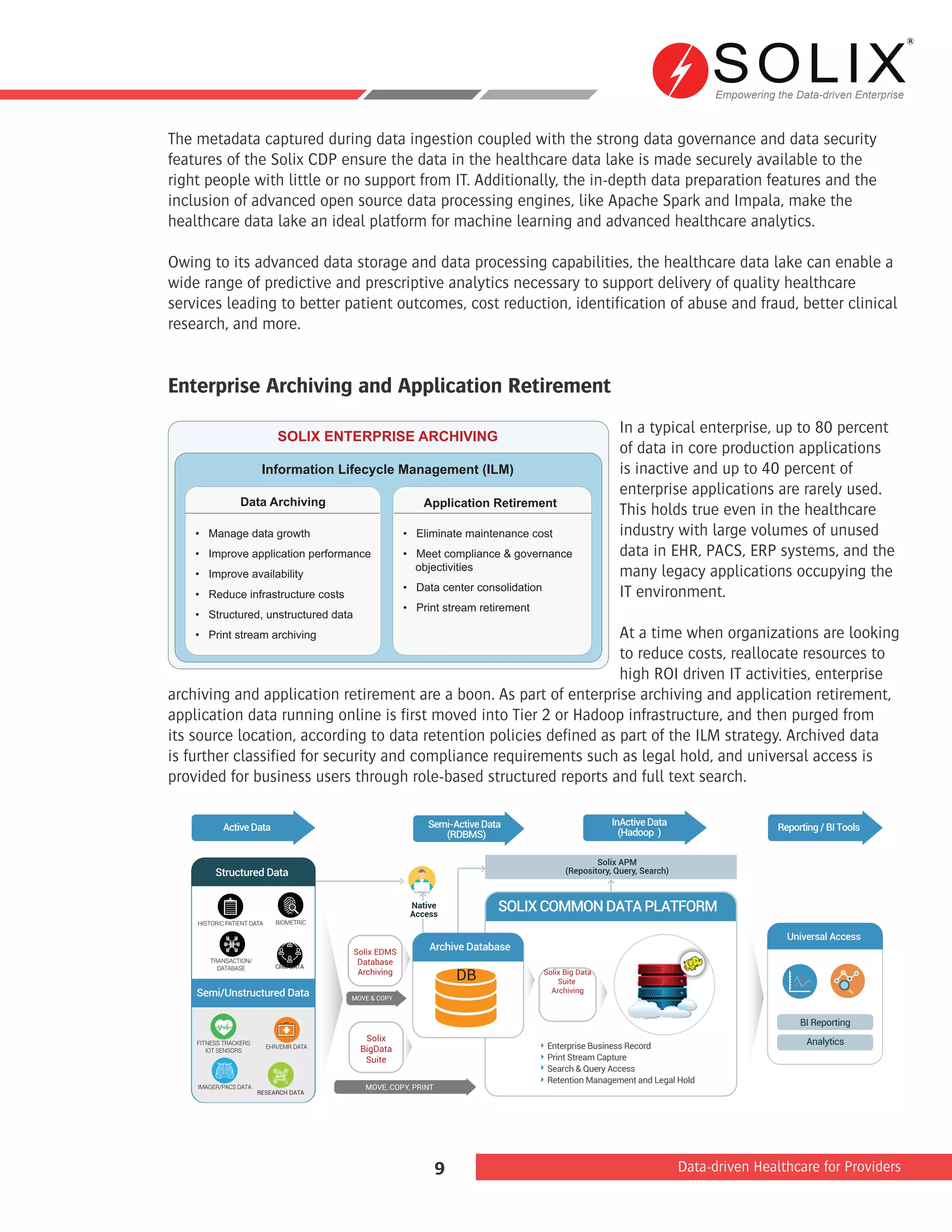 Empowering the Data-driven Enterprise
Data-driven Healthcare for Providers9
The metadata captured during data ingestion coupled with the strong data governance and data security
features of the Solix CDP ensure the data in the healthcare data lake is made securely available to the
right people with little or no support from IT. Additionally, the in-depth data preparation features and the
inclusion of advanced open source data processing engines, like Apache Spark and Impala, make the
healthcare data lake an ideal platform for machine learning and advanced healthcare analytics.
Owing to its advanced data storage and data processing capabilities, the healthcare data lake can enable a
wide range of predictive and prescriptive analytics necessary to support delivery of quality healthcare
services leading to better patient outcomes, cost reduction, identification of abuse and fraud, better clinical
research, and more.
Enterprise Archiving and Application Retirement
In a typical enterprise, up to 80 percent
of data in core production applications
is inactive and up to 40 percent of
enterprise applications are rarely used.
This holds true even in the healthcare
industry with large volumes of unused
data in EHR, PACS, ERP systems, and the
many legacy applications occupying the
IT environment.
At a time when organizations are looking
to reduce costs, reallocate resources to
high ROI driven IT activities, enterprise
archiving and application retirement are a boon. As part of enterprise archiving and application retirement,
application data running online is first moved into Tier 2 or Hadoop infrastructure, and then purged from
its source location, according to data retention policies defined as part of the ILM strategy. Archived data
is further classified for security and compliance requirements such as legal hold, and universal access is
provided for business users through role-based structured reports and full text search.
SOLIX ENTERPRISE ARCHIVING
Information Lifecycle Management (ILM)
Data Archiving Application Retirement
• Manage data growth
• Improve application performance
• Improve availability
• Reduce infrastructure costs
• Structured, unstructured data
• Print stream archiving
• Eliminate maintenance cost
• Meet compliance & governance
objectivities
• Data center consolidation
• Print stream retirement
Semi/Unstructured Data
Universal Access
Native
Access
BI Reporting
Analytics
Solix Big Data
Suite
Archiving
Solix EDMS
Database
Archiving
Archive Database
DB
ActiveData
Structured Data
MOVE & COPY
MOVE, COPY, PRINT
Enterprise Business Record
Print Stream Capture
Search & Query Access
Retention Management and Legal Hold
SOLIXCOMMONDATAPLATFORM
Semi-ActiveData
(RDBMS)
InActiveData
(Hadoop ) Reporting/BITools
Solix
BigData
Suite
Solix APM
(Repository, Query, Search)
HISTORIC PATIENT DATA BIOMETRIC
CRM DATA
TRANSACTION/
DATABASE
FITNESS TRACKERS
IOT SENSORS
EHR/EMR DATA
IMAGER/PACS DATA
RESEARCH DATA
 