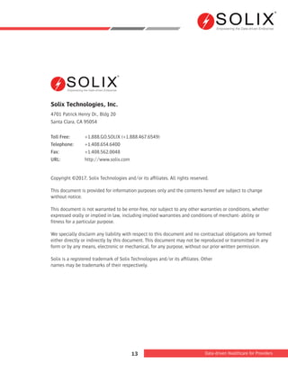Empowering the Data-driven Enterprise
Data-driven Healthcare for Providers13
Solix Technologies, Inc.
4701 Patrick Henry Dr., Bldg 20
Santa Clara, CA 95054
Toll Free:	 +1.888.GO.SOLIX (+1.888.467.6549)
Telephone:	+1.408.654.6400
Fax:		 +1.408.562.0048
URL:		 http://www.solix.com
Copyright ©2017, Solix Technologies and/or its afﬁliates. All rights reserved.
This document is provided for information purposes only and the contents hereof are subject to change
without notice.
This document is not warranted to be error-free, nor subject to any other warranties or conditions, whether
expressed orally or implied in law, including implied warranties and conditions of merchant- ability or
ﬁtness for a particular purpose.
We specially disclaim any liability with respect to this document and no contractual obligations are formed
either directly or indirectly by this document. This document may not be reproduced or transmitted in any
form or by any means, electronic or mechanical, for any purpose, without our prior written permission.
Solix is a registered trademark of Solix Technologies and/or its afﬁliates. Other
names may be trademarks of their respectively.
Empowering the Data-driven Enterprise
 