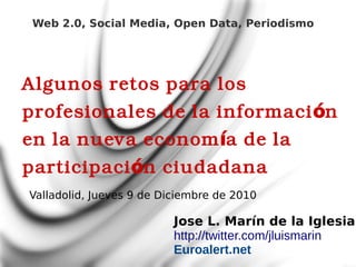 Web 2.0, Social Media, Open Data, Periodismo




Algunos retos para los
profesionales de la informaci ón
en la nueva econom ía de la
participaci ón ciudadana
Valladolid, Jueves 9 de Diciembre de 2010

                          Jose L. Marín de la Iglesia
                          http://twitter.com/jluismarin
                          Euroalert.net
 