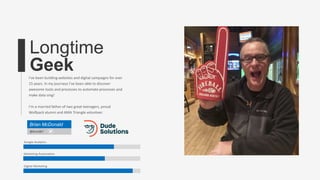 Longtime
GeekI’ve been building websites and digital campaigns for over
15 years. In my journeys I’ve been able to discover
awesome tools and processes to automate processes and
make data sing!
I’m a married father of two great teenagers, proud
Wolfpack alumni and AMA Triangle volunteer.
Brian McDonald
@bmcd67
Google Analytics
Marketing Automation
Digital Marketing
 